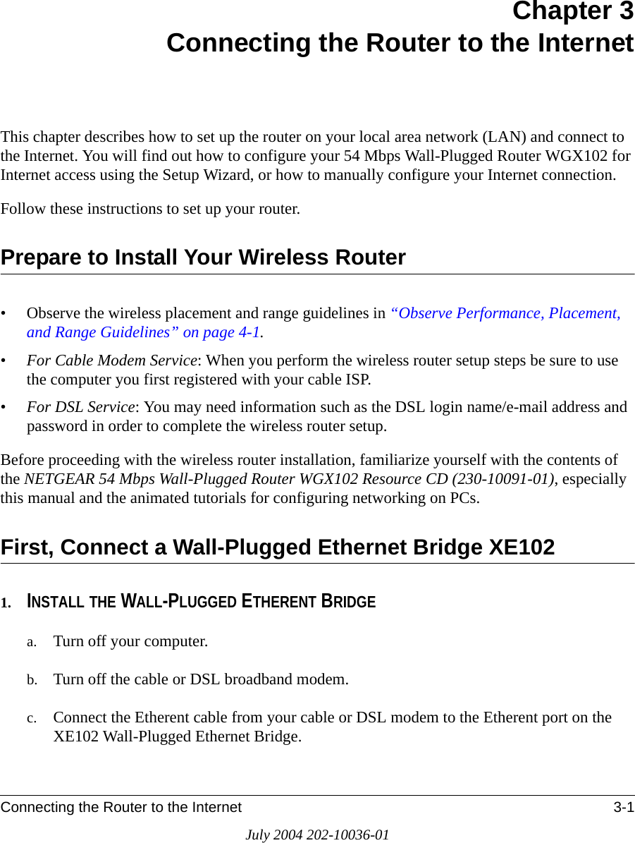 Connecting the Router to the Internet 3-1July 2004 202-10036-01Chapter 3 Connecting the Router to the InternetThis chapter describes how to set up the router on your local area network (LAN) and connect to the Internet. You will find out how to configure your 54 Mbps Wall-Plugged Router WGX102 for Internet access using the Setup Wizard, or how to manually configure your Internet connection.Follow these instructions to set up your router.Prepare to Install Your Wireless Router• Observe the wireless placement and range guidelines in “Observe Performance, Placement, and Range Guidelines” on page 4-1.•For Cable Modem Service: When you perform the wireless router setup steps be sure to use the computer you first registered with your cable ISP.•For DSL Service: You may need information such as the DSL login name/e-mail address and password in order to complete the wireless router setup.Before proceeding with the wireless router installation, familiarize yourself with the contents of the NETGEAR 54 Mbps Wall-Plugged Router WGX102 Resource CD (230-10091-01), especially this manual and the animated tutorials for configuring networking on PCs.First, Connect a Wall-Plugged Ethernet Bridge XE1021. INSTALL THE WALL-PLUGGED ETHERENT BRIDGEa. Turn off your computer.b. Turn off the cable or DSL broadband modem.c. Connect the Etherent cable from your cable or DSL modem to the Etherent port on the XE102 Wall-Plugged Ethernet Bridge.