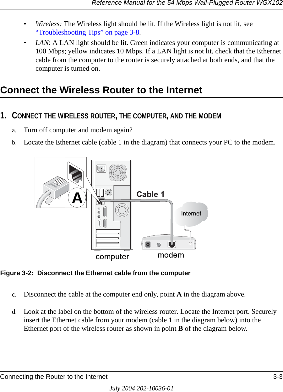 Reference Manual for the 54 Mbps Wall-Plugged Router WGX102Connecting the Router to the Internet 3-3July 2004 202-10036-01•Wireless: The Wireless light should be lit. If the Wireless light is not lit, see “Troubleshooting Tips” on page 3-8.•LAN: A LAN light should be lit. Green indicates your computer is communicating at 100 Mbps; yellow indicates 10 Mbps. If a LAN light is not lit, check that the Ethernet cable from the computer to the router is securely attached at both ends, and that the computer is turned on.Connect the Wireless Router to the Internet1. CONNECT THE WIRELESS ROUTER, THE COMPUTER, AND THE MODEMa. Turn off computer and modem again?b. Locate the Ethernet cable (cable 1 in the diagram) that connects your PC to the modem.Figure 3-2:  Disconnect the Ethernet cable from the computer c. Disconnect the cable at the computer end only, point A in the diagram above.d. Look at the label on the bottom of the wireless router. Locate the Internet port. Securely insert the Ethernet cable from your modem (cable 1 in the diagram below) into the Ethernet port of the wireless router as shown in point B of the diagram below.PRGHP&amp;DEOH,QWHUQHWFRPSXWHUA