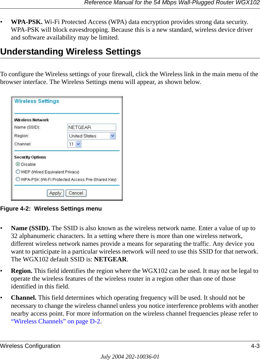Reference Manual for the 54 Mbps Wall-Plugged Router WGX102Wireless Configuration 4-3July 2004 202-10036-01•WPA-PSK. Wi-Fi Protected Access (WPA) data encryption provides strong data security. WPA-PSK will block eavesdropping. Because this is a new standard, wireless device driver and software availability may be limited. Understanding Wireless SettingsTo configure the Wireless settings of your firewall, click the Wireless link in the main menu of the browser interface. The Wireless Settings menu will appear, as shown below.Figure 4-2:  Wireless Settings menu•Name (SSID). The SSID is also known as the wireless network name. Enter a value of up to 32 alphanumeric characters. In a setting where there is more than one wireless network, different wireless network names provide a means for separating the traffic. Any device you want to participate in a particular wireless network will need to use this SSID for that network. The WGX102 default SSID is: NETGEAR.•Region. This field identifies the region where the WGX102 can be used. It may not be legal to operate the wireless features of the wireless router in a region other than one of those identified in this field.•Channel. This field determines which operating frequency will be used. It should not be necessary to change the wireless channel unless you notice interference problems with another nearby access point. For more information on the wireless channel frequencies please refer to “Wireless Channels” on page D-2.
