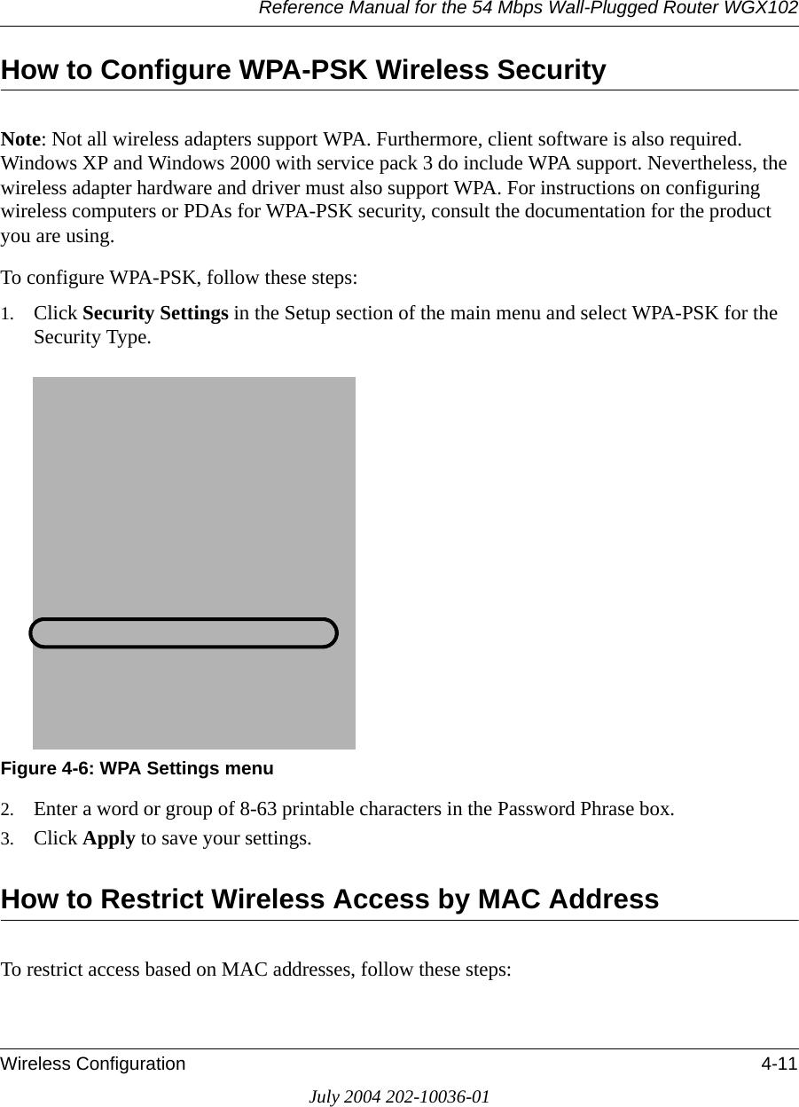 Reference Manual for the 54 Mbps Wall-Plugged Router WGX102Wireless Configuration 4-11July 2004 202-10036-01How to Configure WPA-PSK Wireless SecurityNote: Not all wireless adapters support WPA. Furthermore, client software is also required. Windows XP and Windows 2000 with service pack 3 do include WPA support. Nevertheless, the wireless adapter hardware and driver must also support WPA. For instructions on configuring wireless computers or PDAs for WPA-PSK security, consult the documentation for the product you are using.To configure WPA-PSK, follow these steps:1. Click Security Settings in the Setup section of the main menu and select WPA-PSK for the Security Type.Figure 4-6: WPA Settings menu2. Enter a word or group of 8-63 printable characters in the Password Phrase box.3. Click Apply to save your settings.How to Restrict Wireless Access by MAC AddressTo restrict access based on MAC addresses, follow these steps: