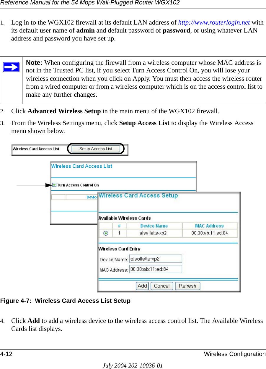 Reference Manual for the 54 Mbps Wall-Plugged Router WGX1024-12 Wireless ConfigurationJuly 2004 202-10036-011. Log in to the WGX102 firewall at its default LAN address of http://www.routerlogin.net with its default user name of admin and default password of password, or using whatever LAN address and password you have set up.2. Click Advanced Wireless Setup in the main menu of the WGX102 firewall.3. From the Wireless Settings menu, click Setup Access List to display the Wireless Access menu shown below.Figure 4-7:  Wireless Card Access List Setup4. Click Add to add a wireless device to the wireless access control list. The Available Wireless Cards list displays.Note: When configuring the firewall from a wireless computer whose MAC address is not in the Trusted PC list, if you select Turn Access Control On, you will lose your wireless connection when you click on Apply. You must then access the wireless router from a wired computer or from a wireless computer which is on the access control list to make any further changes.