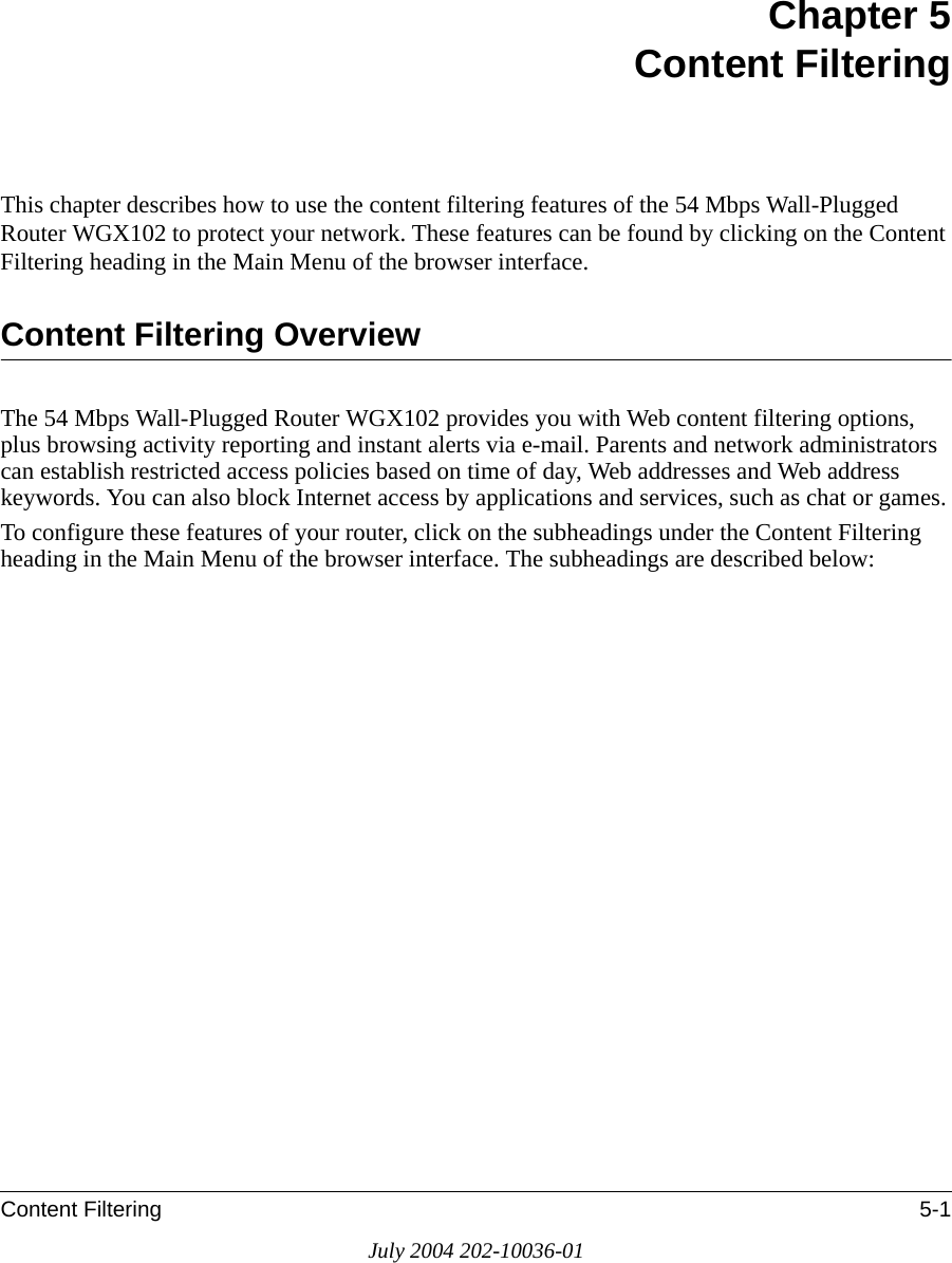 Content Filtering 5-1July 2004 202-10036-01Chapter 5 Content FilteringThis chapter describes how to use the content filtering features of the 54 Mbps Wall-Plugged Router WGX102 to protect your network. These features can be found by clicking on the Content Filtering heading in the Main Menu of the browser interface. Content Filtering OverviewThe 54 Mbps Wall-Plugged Router WGX102 provides you with Web content filtering options, plus browsing activity reporting and instant alerts via e-mail. Parents and network administrators can establish restricted access policies based on time of day, Web addresses and Web address keywords. You can also block Internet access by applications and services, such as chat or games.To configure these features of your router, click on the subheadings under the Content Filtering heading in the Main Menu of the browser interface. The subheadings are described below: