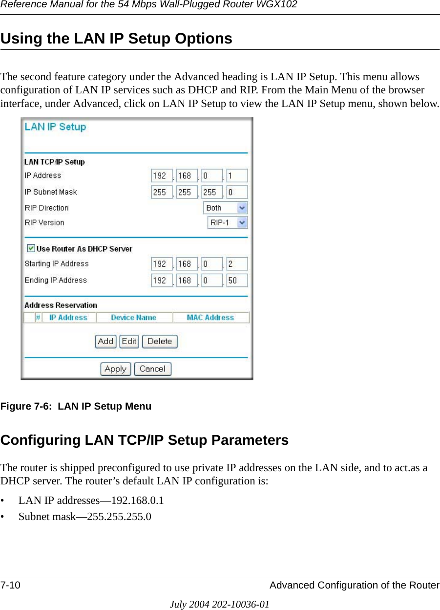 Reference Manual for the 54 Mbps Wall-Plugged Router WGX1027-10 Advanced Configuration of the RouterJuly 2004 202-10036-01Using the LAN IP Setup OptionsThe second feature category under the Advanced heading is LAN IP Setup. This menu allows configuration of LAN IP services such as DHCP and RIP. From the Main Menu of the browser interface, under Advanced, click on LAN IP Setup to view the LAN IP Setup menu, shown below.Figure 7-6:  LAN IP Setup MenuConfiguring LAN TCP/IP Setup ParametersThe router is shipped preconfigured to use private IP addresses on the LAN side, and to act.as a DHCP server. The router’s default LAN IP configuration is:• LAN IP addresses—192.168.0.1• Subnet mask—255.255.255.0