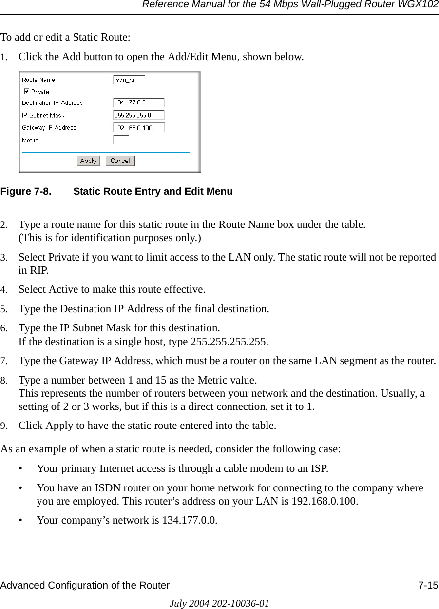 Reference Manual for the 54 Mbps Wall-Plugged Router WGX102Advanced Configuration of the Router 7-15July 2004 202-10036-01To add or edit a Static Route:1. Click the Add button to open the Add/Edit Menu, shown below.Figure 7-8. Static Route Entry and Edit Menu2. Type a route name for this static route in the Route Name box under the table. (This is for identification purposes only.) 3. Select Private if you want to limit access to the LAN only. The static route will not be reported in RIP. 4. Select Active to make this route effective. 5. Type the Destination IP Address of the final destination. 6. Type the IP Subnet Mask for this destination. If the destination is a single host, type 255.255.255.255. 7. Type the Gateway IP Address, which must be a router on the same LAN segment as the router. 8. Type a number between 1 and 15 as the Metric value.  This represents the number of routers between your network and the destination. Usually, a setting of 2 or 3 works, but if this is a direct connection, set it to 1. 9. Click Apply to have the static route entered into the table. As an example of when a static route is needed, consider the following case:• Your primary Internet access is through a cable modem to an ISP.• You have an ISDN router on your home network for connecting to the company where you are employed. This router’s address on your LAN is 192.168.0.100.• Your company’s network is 134.177.0.0.