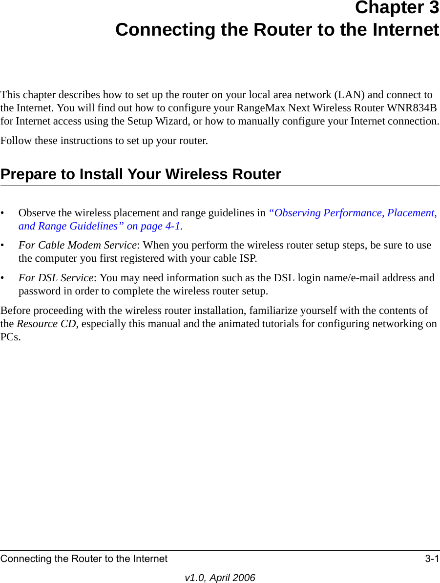 Connecting the Router to the Internet 3-1v1.0, April 2006Chapter 3 Connecting the Router to the InternetThis chapter describes how to set up the router on your local area network (LAN) and connect to the Internet. You will find out how to configure your RangeMax Next Wireless Router WNR834B for Internet access using the Setup Wizard, or how to manually configure your Internet connection.Follow these instructions to set up your router.Prepare to Install Your Wireless Router• Observe the wireless placement and range guidelines in “Observing Performance, Placement, and Range Guidelines” on page 4-1.•For Cable Modem Service: When you perform the wireless router setup steps, be sure to use the computer you first registered with your cable ISP.•For DSL Service: You may need information such as the DSL login name/e-mail address and password in order to complete the wireless router setup.Before proceeding with the wireless router installation, familiarize yourself with the contents of the Resource CD, especially this manual and the animated tutorials for configuring networking on PCs.