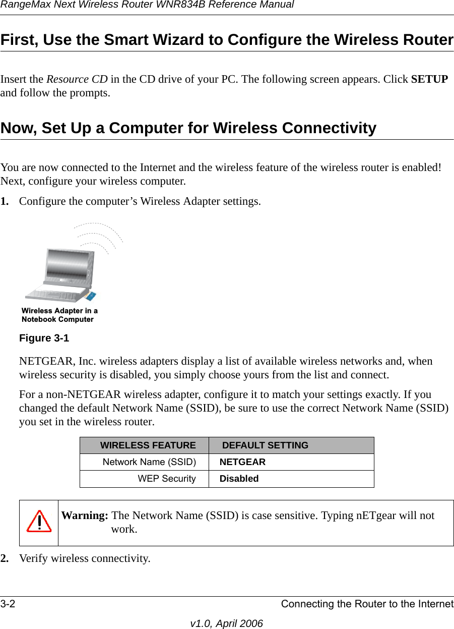 RangeMax Next Wireless Router WNR834B Reference Manual3-2 Connecting the Router to the Internetv1.0, April 2006First, Use the Smart Wizard to Configure the Wireless RouterInsert the Resource CD in the CD drive of your PC. The following screen appears. Click SETUP and follow the prompts. Now, Set Up a Computer for Wireless ConnectivityYou are now connected to the Internet and the wireless feature of the wireless router is enabled! Next, configure your wireless computer.1. Configure the computer’s Wireless Adapter settings.NETGEAR, Inc. wireless adapters display a list of available wireless networks and, when wireless security is disabled, you simply choose yours from the list and connect.For a non-NETGEAR wireless adapter, configure it to match your settings exactly. If you changed the default Network Name (SSID), be sure to use the correct Network Name (SSID) you set in the wireless router.2. Verify wireless connectivity.Figure 3-1WIRELESS FEATURE  DEFAULT SETTINGNetwork Name (SSID) NETGEARWEP Security DisabledWarning: The Network Name (SSID) is case sensitive. Typing nETgear will not work.:LUHOHVV$GDSWHULQD1RWHERRN&amp;RPSXWHU