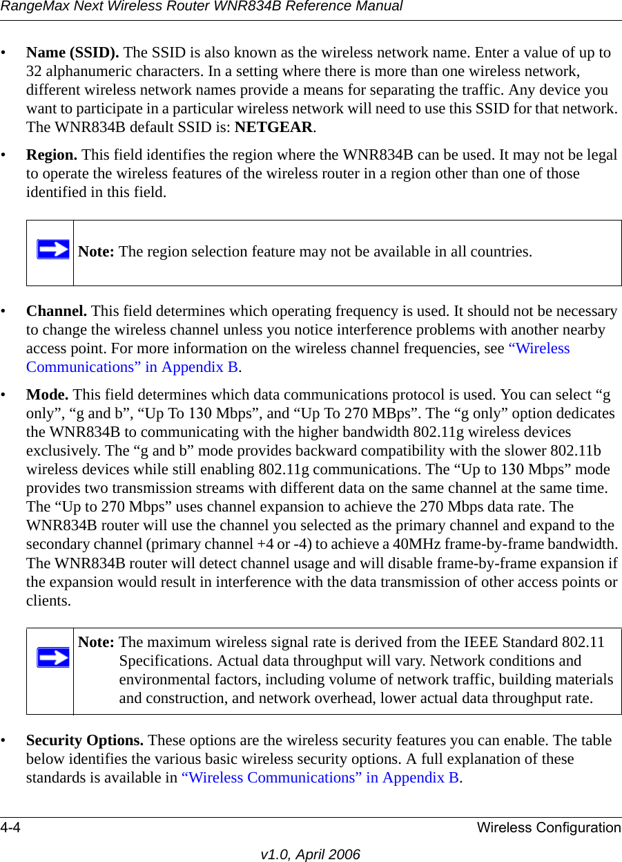 RangeMax Next Wireless Router WNR834B Reference Manual4-4 Wireless Configurationv1.0, April 2006•Name (SSID). The SSID is also known as the wireless network name. Enter a value of up to 32 alphanumeric characters. In a setting where there is more than one wireless network, different wireless network names provide a means for separating the traffic. Any device you want to participate in a particular wireless network will need to use this SSID for that network. The WNR834B default SSID is: NETGEAR.•Region. This field identifies the region where the WNR834B can be used. It may not be legal to operate the wireless features of the wireless router in a region other than one of those identified in this field.•Channel. This field determines which operating frequency is used. It should not be necessary to change the wireless channel unless you notice interference problems with another nearby access point. For more information on the wireless channel frequencies, see “Wireless Communications” in Appendix B.•Mode. This field determines which data communications protocol is used. You can select “g only”, “g and b”, “Up To 130 Mbps”, and “Up To 270 MBps”. The “g only” option dedicates the WNR834B to communicating with the higher bandwidth 802.11g wireless devices exclusively. The “g and b” mode provides backward compatibility with the slower 802.11b wireless devices while still enabling 802.11g communications. The “Up to 130 Mbps” mode provides two transmission streams with different data on the same channel at the same time. The “Up to 270 Mbps” uses channel expansion to achieve the 270 Mbps data rate. The WNR834B router will use the channel you selected as the primary channel and expand to the secondary channel (primary channel +4 or -4) to achieve a 40MHz frame-by-frame bandwidth. The WNR834B router will detect channel usage and will disable frame-by-frame expansion if the expansion would result in interference with the data transmission of other access points or clients.•Security Options. These options are the wireless security features you can enable. The table below identifies the various basic wireless security options. A full explanation of these standards is available in “Wireless Communications” in Appendix B.Note: The region selection feature may not be available in all countries.Note: The maximum wireless signal rate is derived from the IEEE Standard 802.11 Specifications. Actual data throughput will vary. Network conditions and environmental factors, including volume of network traffic, building materials and construction, and network overhead, lower actual data throughput rate.