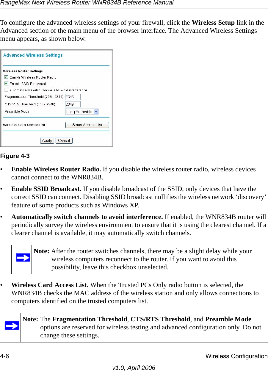 RangeMax Next Wireless Router WNR834B Reference Manual4-6 Wireless Configurationv1.0, April 2006To configure the advanced wireless settings of your firewall, click the Wireless Setup link in the Advanced section of the main menu of the browser interface. The Advanced Wireless Settings menu appears, as shown below.•Enable Wireless Router Radio. If you disable the wireless router radio, wireless devices cannot connect to the WNR834B. •Enable SSID Broadcast. If you disable broadcast of the SSID, only devices that have the correct SSID can connect. Disabling SSID broadcast nullifies the wireless network ‘discovery’ feature of some products such as Windows XP.•Automatically switch channels to avoid interference. If enabled, the WNR834B router will periodically survey the wireless environment to ensure that it is using the clearest channel. If a clearer channel is available, it may automatically switch channels.•Wireless Card Access List. When the Trusted PCs Only radio button is selected, the WNR834B checks the MAC address of the wireless station and only allows connections to computers identified on the trusted computers list. Figure 4-3Note: After the router switches channels, there may be a slight delay while your wireless computers reconnect to the router. If you want to avoid this possibility, leave this checkbox unselected.Note: The Fragmentation Threshold, CTS/RTS Threshold, and Preamble Mode options are reserved for wireless testing and advanced configuration only. Do not change these settings.