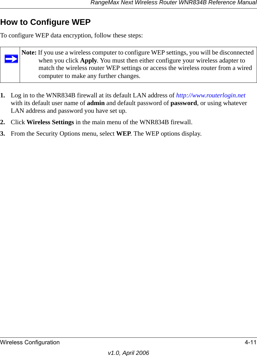 RangeMax Next Wireless Router WNR834B Reference ManualWireless Configuration 4-11v1.0, April 2006How to Configure WEPTo configure WEP data encryption, follow these steps:1. Log in to the WNR834B firewall at its default LAN address of http://www.routerlogin.net with its default user name of admin and default password of password, or using whatever LAN address and password you have set up.2. Click Wireless Settings in the main menu of the WNR834B firewall. 3. From the Security Options menu, select WEP. The WEP options display.Note: If you use a wireless computer to configure WEP settings, you will be disconnected when you click Apply. You must then either configure your wireless adapter to match the wireless router WEP settings or access the wireless router from a wired computer to make any further changes.