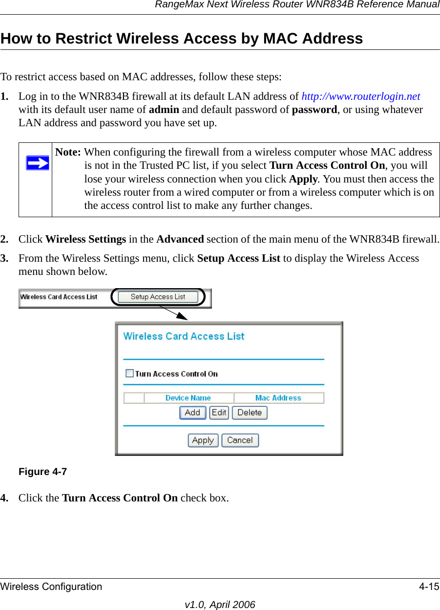 RangeMax Next Wireless Router WNR834B Reference ManualWireless Configuration 4-15v1.0, April 2006How to Restrict Wireless Access by MAC AddressTo restrict access based on MAC addresses, follow these steps:1. Log in to the WNR834B firewall at its default LAN address of http://www.routerlogin.net with its default user name of admin and default password of password, or using whatever LAN address and password you have set up.2. Click Wireless Settings in the Advanced section of the main menu of the WNR834B firewall.3. From the Wireless Settings menu, click Setup Access List to display the Wireless Access menu shown below.4. Click the Turn Access Control On check box.Note: When configuring the firewall from a wireless computer whose MAC address is not in the Trusted PC list, if you select Turn Access Control On, you will lose your wireless connection when you click Apply. You must then access the wireless router from a wired computer or from a wireless computer which is on the access control list to make any further changes.Figure 4-7