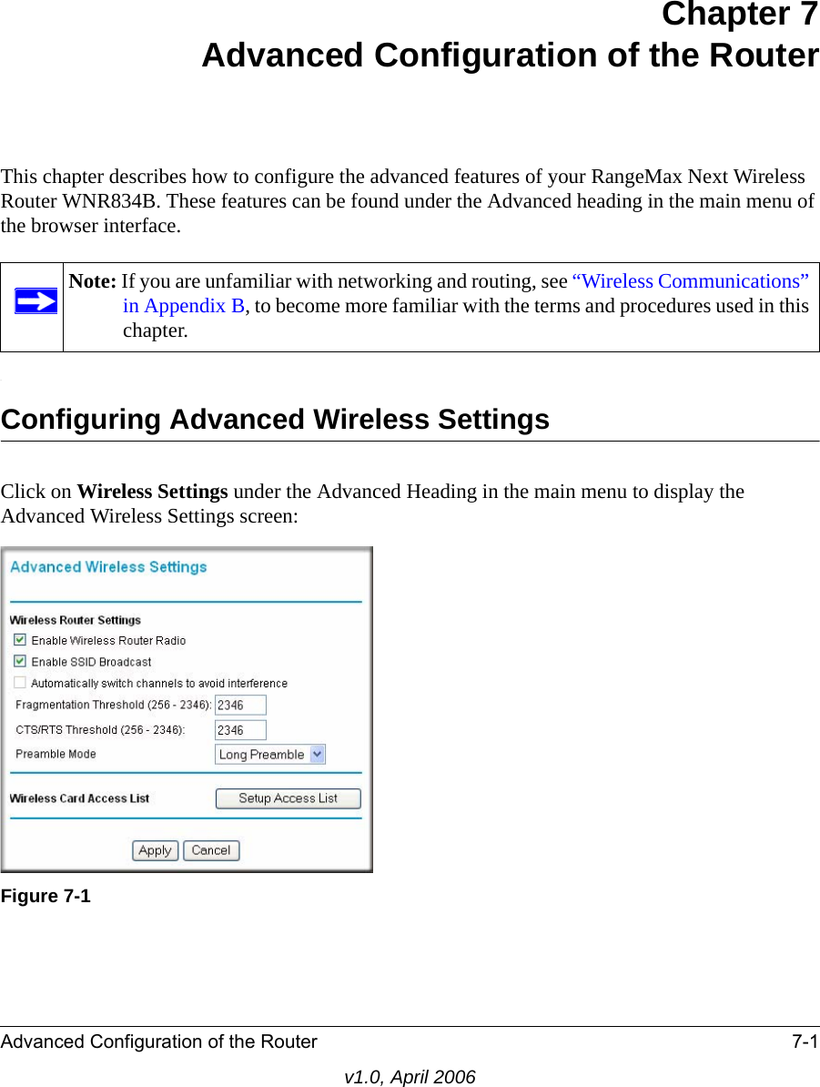 Advanced Configuration of the Router 7-1v1.0, April 2006Chapter 7 Advanced Configuration of the Router This chapter describes how to configure the advanced features of your RangeMax Next Wireless Router WNR834B. These features can be found under the Advanced heading in the main menu of the browser interface..Configuring Advanced Wireless SettingsClick on Wireless Settings under the Advanced Heading in the main menu to display the Advanced Wireless Settings screen:Note: If you are unfamiliar with networking and routing, see “Wireless Communications” in Appendix B, to become more familiar with the terms and procedures used in this chapter.Figure 7-1