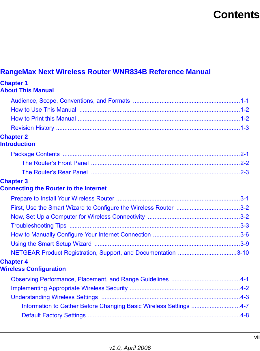 viiv1.0, April 2006ContentsRangeMax Next Wireless Router WNR834B Reference ManualChapter 1  About This ManualAudience, Scope, Conventions, and Formats  ................................................................1-1How to Use This Manual  ................................................................................................1-2How to Print this Manual .................................................................................................1-2Revision History ..............................................................................................................1-3Chapter 2  IntroductionPackage Contents  ..........................................................................................................2-1The Router’s Front Panel .........................................................................................2-2The Router’s Rear Panel  .........................................................................................2-3Chapter 3  Connecting the Router to the InternetPrepare to Install Your Wireless Router ..........................................................................3-1First, Use the Smart Wizard to Configure the Wireless Router  ......................................3-2Now, Set Up a Computer for Wireless Connectivity  .......................................................3-2Troubleshooting Tips  ......................................................................................................3-3How to Manually Configure Your Internet Connection ....................................................3-6Using the Smart Setup Wizard  .......................................................................................3-9NETGEAR Product Registration, Support, and Documentation ...................................3-10Chapter 4  Wireless ConfigurationObserving Performance, Placement, and Range Guidelines  .........................................4-1Implementing Appropriate Wireless Security ..................................................................4-2Understanding Wireless Settings ...................................................................................4-3Information to Gather Before Changing Basic Wireless Settings .............................4-7Default Factory Settings ...........................................................................................4-8