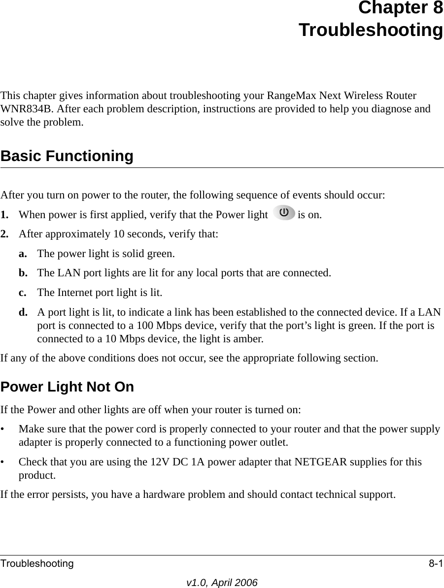Troubleshooting 8-1v1.0, April 2006Chapter 8 TroubleshootingThis chapter gives information about troubleshooting your RangeMax Next Wireless Router WNR834B. After each problem description, instructions are provided to help you diagnose and solve the problem.Basic FunctioningAfter you turn on power to the router, the following sequence of events should occur:1. When power is first applied, verify that the Power light  is on.2. After approximately 10 seconds, verify that:a. The power light is solid green.b. The LAN port lights are lit for any local ports that are connected.c. The Internet port light is lit.d. A port light is lit, to indicate a link has been established to the connected device. If a LAN port is connected to a 100 Mbps device, verify that the port’s light is green. If the port is connected to a 10 Mbps device, the light is amber.If any of the above conditions does not occur, see the appropriate following section.Power Light Not OnIf the Power and other lights are off when your router is turned on:• Make sure that the power cord is properly connected to your router and that the power supply adapter is properly connected to a functioning power outlet. • Check that you are using the 12V DC 1A power adapter that NETGEAR supplies for this product.If the error persists, you have a hardware problem and should contact technical support.