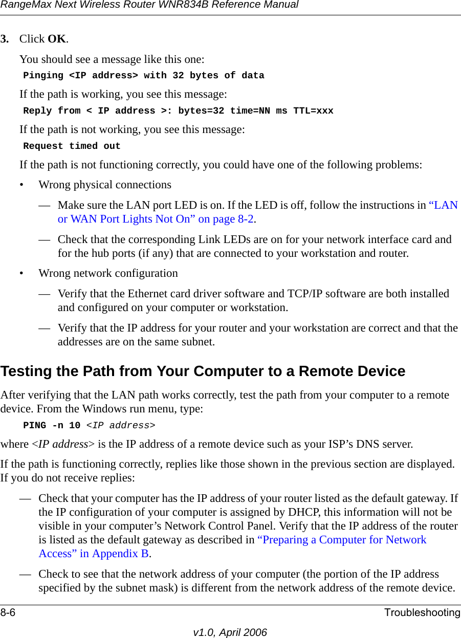 RangeMax Next Wireless Router WNR834B Reference Manual8-6 Troubleshootingv1.0, April 20063. Click OK.You should see a message like this one:    Pinging &lt;IP address&gt; with 32 bytes of dataIf the path is working, you see this message:    Reply from &lt; IP address &gt;: bytes=32 time=NN ms TTL=xxxIf the path is not working, you see this message:    Request timed outIf the path is not functioning correctly, you could have one of the following problems:• Wrong physical connections— Make sure the LAN port LED is on. If the LED is off, follow the instructions in “LAN or WAN Port Lights Not On” on page 8-2.— Check that the corresponding Link LEDs are on for your network interface card and for the hub ports (if any) that are connected to your workstation and router.• Wrong network configuration— Verify that the Ethernet card driver software and TCP/IP software are both installed and configured on your computer or workstation.— Verify that the IP address for your router and your workstation are correct and that the addresses are on the same subnet.Testing the Path from Your Computer to a Remote DeviceAfter verifying that the LAN path works correctly, test the path from your computer to a remote device. From the Windows run menu, type:    PING -n 10 &lt;IP address&gt;where &lt;IP address&gt; is the IP address of a remote device such as your ISP’s DNS server.If the path is functioning correctly, replies like those shown in the previous section are displayed. If you do not receive replies:— Check that your computer has the IP address of your router listed as the default gateway. If the IP configuration of your computer is assigned by DHCP, this information will not be visible in your computer’s Network Control Panel. Verify that the IP address of the router is listed as the default gateway as described in “Preparing a Computer for Network Access” in Appendix B.— Check to see that the network address of your computer (the portion of the IP address specified by the subnet mask) is different from the network address of the remote device.
