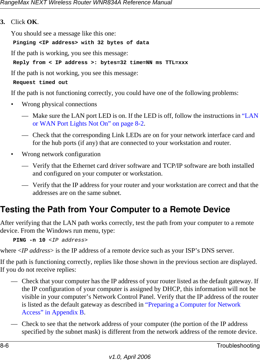 RangeMax NEXT Wireless Router WNR834A Reference Manual8-6 Troubleshootingv1.0, April 20063. Click OK.You should see a message like this one:    Pinging &lt;IP address&gt; with 32 bytes of dataIf the path is working, you see this message:    Reply from &lt; IP address &gt;: bytes=32 time=NN ms TTL=xxxIf the path is not working, you see this message:    Request timed outIf the path is not functioning correctly, you could have one of the following problems:• Wrong physical connections— Make sure the LAN port LED is on. If the LED is off, follow the instructions in “LAN or WAN Port Lights Not On” on page 8-2.— Check that the corresponding Link LEDs are on for your network interface card and for the hub ports (if any) that are connected to your workstation and router.• Wrong network configuration— Verify that the Ethernet card driver software and TCP/IP software are both installed and configured on your computer or workstation.— Verify that the IP address for your router and your workstation are correct and that the addresses are on the same subnet.Testing the Path from Your Computer to a Remote DeviceAfter verifying that the LAN path works correctly, test the path from your computer to a remote device. From the Windows run menu, type:    PING -n 10 &lt;IP address&gt;where &lt;IP address&gt; is the IP address of a remote device such as your ISP’s DNS server.If the path is functioning correctly, replies like those shown in the previous section are displayed. If you do not receive replies:— Check that your computer has the IP address of your router listed as the default gateway. If the IP configuration of your computer is assigned by DHCP, this information will not be visible in your computer’s Network Control Panel. Verify that the IP address of the router is listed as the default gateway as described in “Preparing a Computer for Network Access” in Appendix B.— Check to see that the network address of your computer (the portion of the IP address specified by the subnet mask) is different from the network address of the remote device.