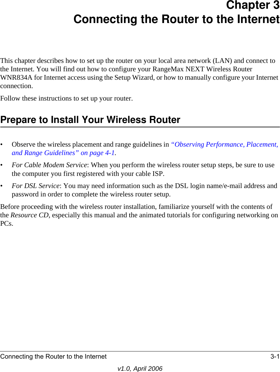 Connecting the Router to the Internet 3-1v1.0, April 2006Chapter 3 Connecting the Router to the InternetThis chapter describes how to set up the router on your local area network (LAN) and connect to the Internet. You will find out how to configure your RangeMax NEXT Wireless Router WNR834A for Internet access using the Setup Wizard, or how to manually configure your Internet connection.Follow these instructions to set up your router.Prepare to Install Your Wireless Router• Observe the wireless placement and range guidelines in “Observing Performance, Placement, and Range Guidelines” on page 4-1.•For Cable Modem Service: When you perform the wireless router setup steps, be sure to use the computer you first registered with your cable ISP.•For DSL Service: You may need information such as the DSL login name/e-mail address and password in order to complete the wireless router setup.Before proceeding with the wireless router installation, familiarize yourself with the contents of the Resource CD, especially this manual and the animated tutorials for configuring networking on PCs.