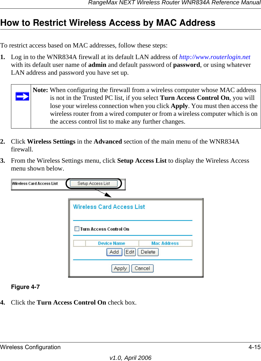 RangeMax NEXT Wireless Router WNR834A Reference ManualWireless Configuration 4-15v1.0, April 2006How to Restrict Wireless Access by MAC AddressTo restrict access based on MAC addresses, follow these steps:1. Log in to the WNR834A firewall at its default LAN address of http://www.routerlogin.net with its default user name of admin and default password of password, or using whatever LAN address and password you have set up.2. Click Wireless Settings in the Advanced section of the main menu of the WNR834A firewall.3. From the Wireless Settings menu, click Setup Access List to display the Wireless Access menu shown below.4. Click the Turn Access Control On check box.Note: When configuring the firewall from a wireless computer whose MAC address is not in the Trusted PC list, if you select Turn Access Control On, you will lose your wireless connection when you click Apply. You must then access the wireless router from a wired computer or from a wireless computer which is on the access control list to make any further changes.Figure 4-7