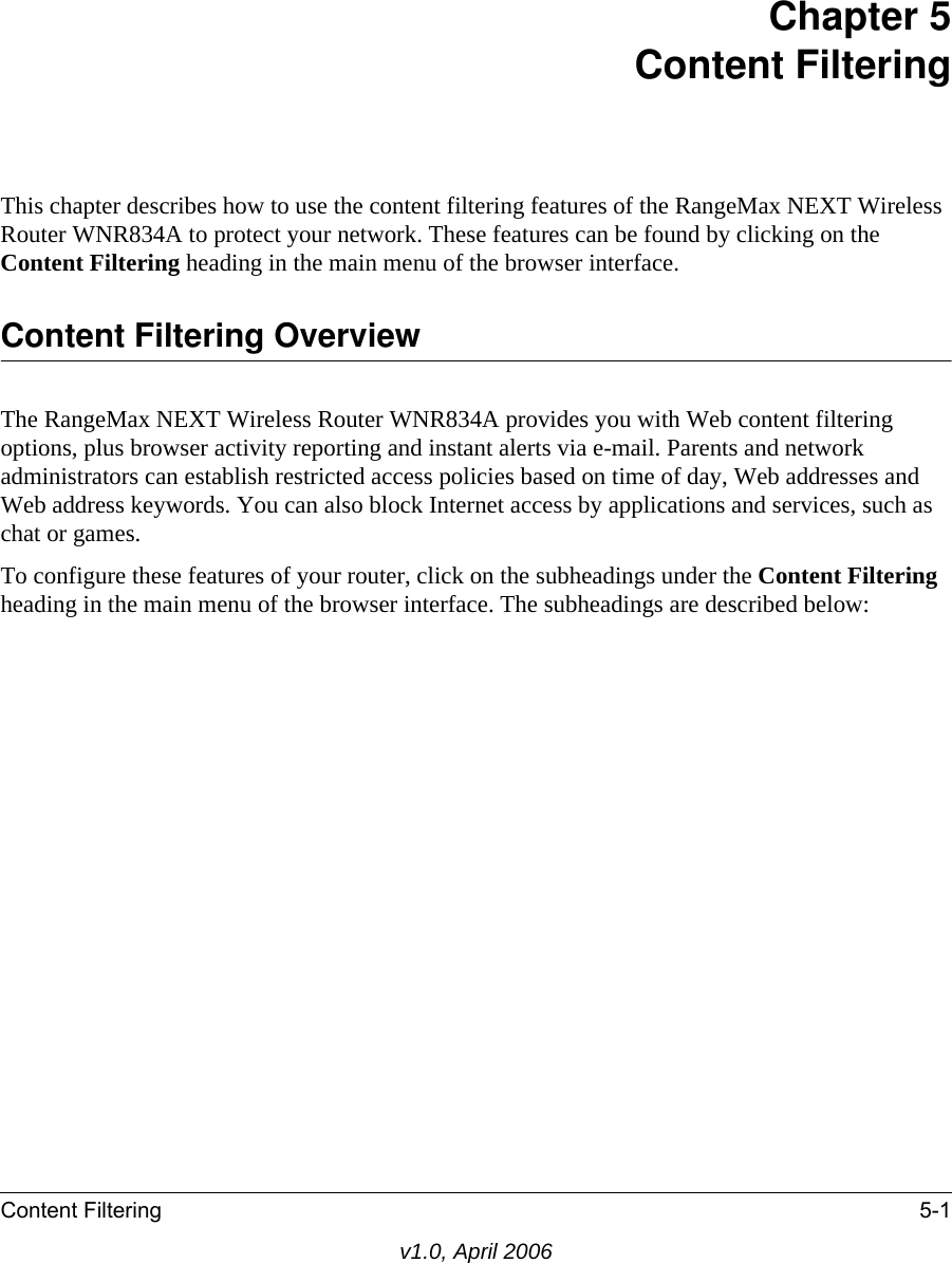 Content Filtering 5-1v1.0, April 2006Chapter 5 Content FilteringThis chapter describes how to use the content filtering features of the RangeMax NEXT Wireless Router WNR834A to protect your network. These features can be found by clicking on the Content Filtering heading in the main menu of the browser interface. Content Filtering OverviewThe RangeMax NEXT Wireless Router WNR834A provides you with Web content filtering options, plus browser activity reporting and instant alerts via e-mail. Parents and network administrators can establish restricted access policies based on time of day, Web addresses and Web address keywords. You can also block Internet access by applications and services, such as chat or games.To configure these features of your router, click on the subheadings under the Content Filtering heading in the main menu of the browser interface. The subheadings are described below: