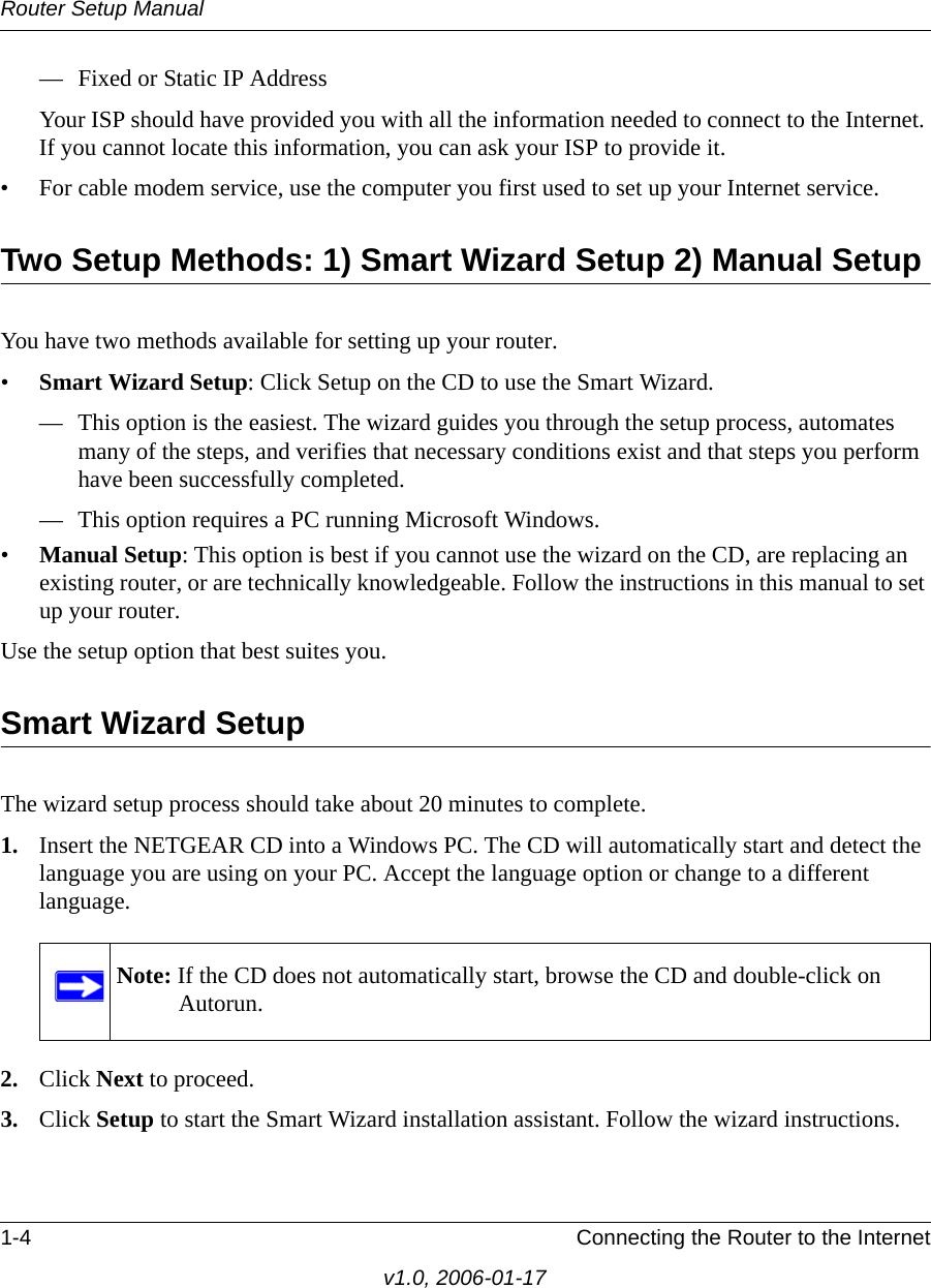 Router Setup Manual1-4 Connecting the Router to the Internetv1.0, 2006-01-17— Fixed or Static IP AddressYour ISP should have provided you with all the information needed to connect to the Internet. If you cannot locate this information, you can ask your ISP to provide it. • For cable modem service, use the computer you first used to set up your Internet service.Two Setup Methods: 1) Smart Wizard Setup 2) Manual SetupYou have two methods available for setting up your router.•Smart Wizard Setup: Click Setup on the CD to use the Smart Wizard. — This option is the easiest. The wizard guides you through the setup process, automates many of the steps, and verifies that necessary conditions exist and that steps you perform have been successfully completed.— This option requires a PC running Microsoft Windows.•Manual Setup: This option is best if you cannot use the wizard on the CD, are replacing an existing router, or are technically knowledgeable. Follow the instructions in this manual to set up your router.Use the setup option that best suites you.Smart Wizard SetupThe wizard setup process should take about 20 minutes to complete. 1. Insert the NETGEAR CD into a Windows PC. The CD will automatically start and detect the language you are using on your PC. Accept the language option or change to a different language. 2. Click Next to proceed.3. Click Setup to start the Smart Wizard installation assistant. Follow the wizard instructions.Note: If the CD does not automatically start, browse the CD and double-click on Autorun.