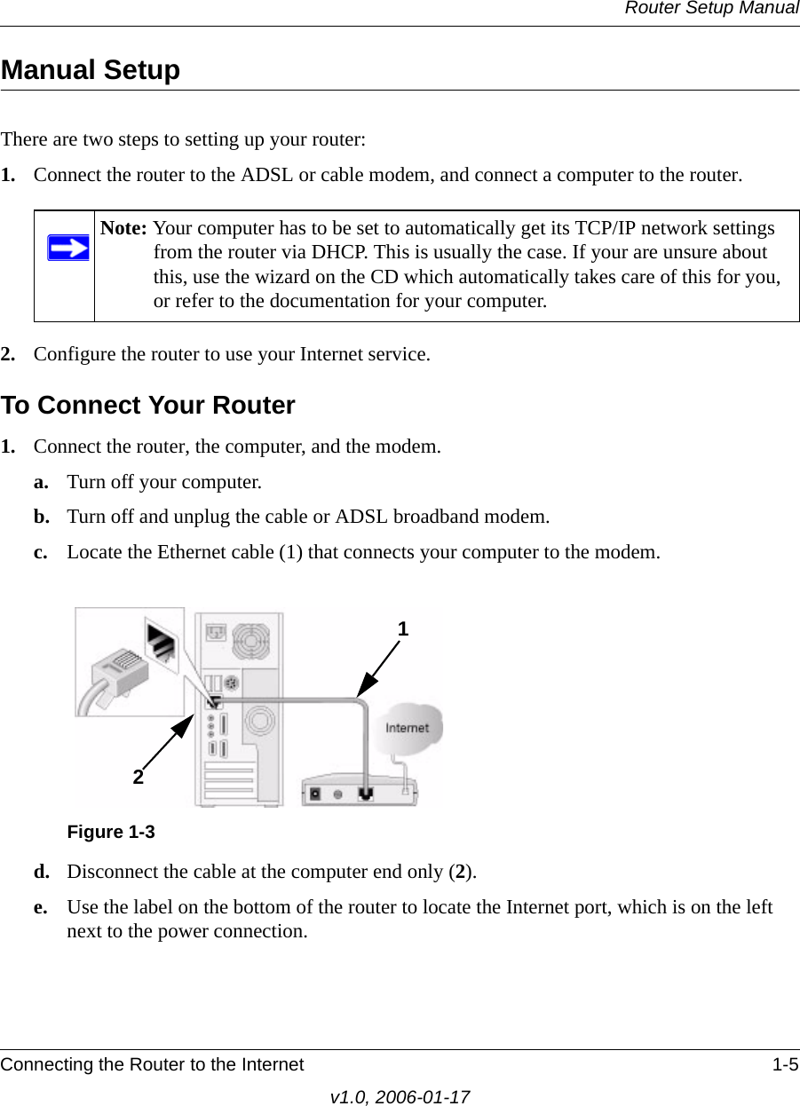 Router Setup ManualConnecting the Router to the Internet 1-5v1.0, 2006-01-17Manual SetupThere are two steps to setting up your router:1. Connect the router to the ADSL or cable modem, and connect a computer to the router.2. Configure the router to use your Internet service. To Connect Your Router1. Connect the router, the computer, and the modem.a. Turn off your computer.b. Turn off and unplug the cable or ADSL broadband modem.c. Locate the Ethernet cable (1) that connects your computer to the modem.d. Disconnect the cable at the computer end only (2).e. Use the label on the bottom of the router to locate the Internet port, which is on the left next to the power connection.Note: Your computer has to be set to automatically get its TCP/IP network settings from the router via DHCP. This is usually the case. If your are unsure about this, use the wizard on the CD which automatically takes care of this for you, or refer to the documentation for your computer.Figure 1-312