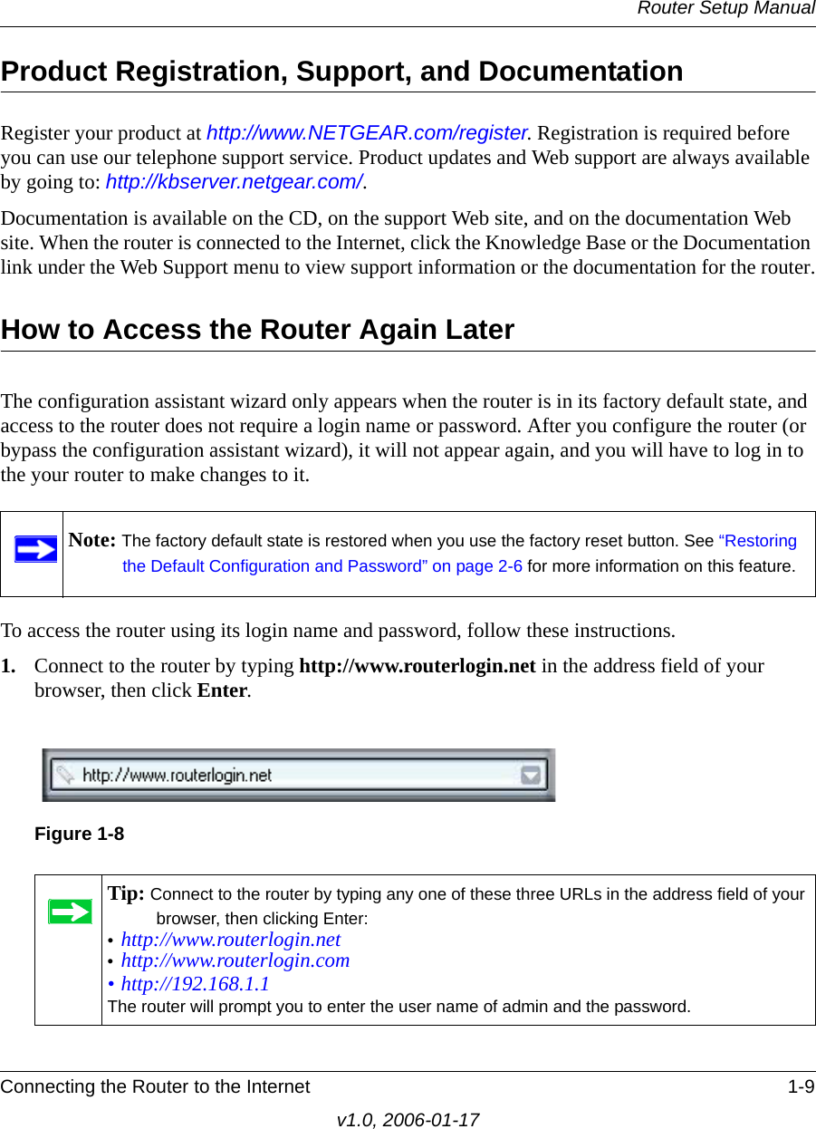 Router Setup ManualConnecting the Router to the Internet 1-9v1.0, 2006-01-17Product Registration, Support, and Documentation Register your product at http://www.NETGEAR.com/register. Registration is required before you can use our telephone support service. Product updates and Web support are always available by going to: http://kbserver.netgear.com/. Documentation is available on the CD, on the support Web site, and on the documentation Web site. When the router is connected to the Internet, click the Knowledge Base or the Documentation link under the Web Support menu to view support information or the documentation for the router.How to Access the Router Again LaterThe configuration assistant wizard only appears when the router is in its factory default state, and access to the router does not require a login name or password. After you configure the router (or bypass the configuration assistant wizard), it will not appear again, and you will have to log in to the your router to make changes to it. To access the router using its login name and password, follow these instructions.1. Connect to the router by typing http://www.routerlogin.net in the address field of your browser, then click Enter.Note: The factory default state is restored when you use the factory reset button. See “Restoring the Default Configuration and Password” on page 2-6 for more information on this feature.Figure 1-8Tip: Connect to the router by typing any one of these three URLs in the address field of your browser, then clicking Enter:•http://www.routerlogin.net •http://www.routerlogin.com • http://192.168.1.1The router will prompt you to enter the user name of admin and the password.