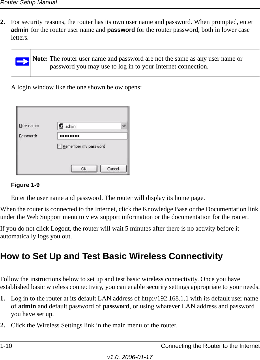 Router Setup Manual1-10 Connecting the Router to the Internetv1.0, 2006-01-172. For security reasons, the router has its own user name and password. When prompted, enter admin for the router user name and password for the router password, both in lower case letters. A login window like the one shown below opens:Enter the user name and password. The router will display its home page.When the router is connected to the Internet, click the Knowledge Base or the Documentation link under the Web Support menu to view support information or the documentation for the router.If you do not click Logout, the router will wait 5 minutes after there is no activity before it automatically logs you out.How to Set Up and Test Basic Wireless ConnectivityFollow the instructions below to set up and test basic wireless connectivity. Once you have established basic wireless connectivity, you can enable security settings appropriate to your needs.1. Log in to the router at its default LAN address of http://192.168.1.1 with its default user name of admin and default password of password, or using whatever LAN address and password you have set up.2. Click the Wireless Settings link in the main menu of the router.Note: The router user name and password are not the same as any user name or password you may use to log in to your Internet connection.Figure 1-9