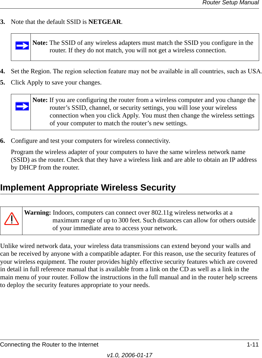 Router Setup ManualConnecting the Router to the Internet 1-11v1.0, 2006-01-173. Note that the default SSID is NETGEAR.4. Set the Region. The region selection feature may not be available in all countries, such as USA.5. Click Apply to save your changes.6. Configure and test your computers for wireless connectivity.Program the wireless adapter of your computers to have the same wireless network name (SSID) as the router. Check that they have a wireless link and are able to obtain an IP address by DHCP from the router.Implement Appropriate Wireless SecurityUnlike wired network data, your wireless data transmissions can extend beyond your walls and can be received by anyone with a compatible adapter. For this reason, use the security features of your wireless equipment. The router provides highly effective security features which are covered in detail in full reference manual that is available from a link on the CD as well as a link in the main menu of your router. Follow the instructions in the full manual and in the router help screens to deploy the security features appropriate to your needs.Note: The SSID of any wireless adapters must match the SSID you configure in the router. If they do not match, you will not get a wireless connection.Note: If you are configuring the router from a wireless computer and you change the router’s SSID, channel, or security settings, you will lose your wireless connection when you click Apply. You must then change the wireless settings of your computer to match the router’s new settings.Warning: Indoors, computers can connect over 802.11g wireless networks at a maximum range of up to 300 feet. Such distances can allow for others outside of your immediate area to access your network.