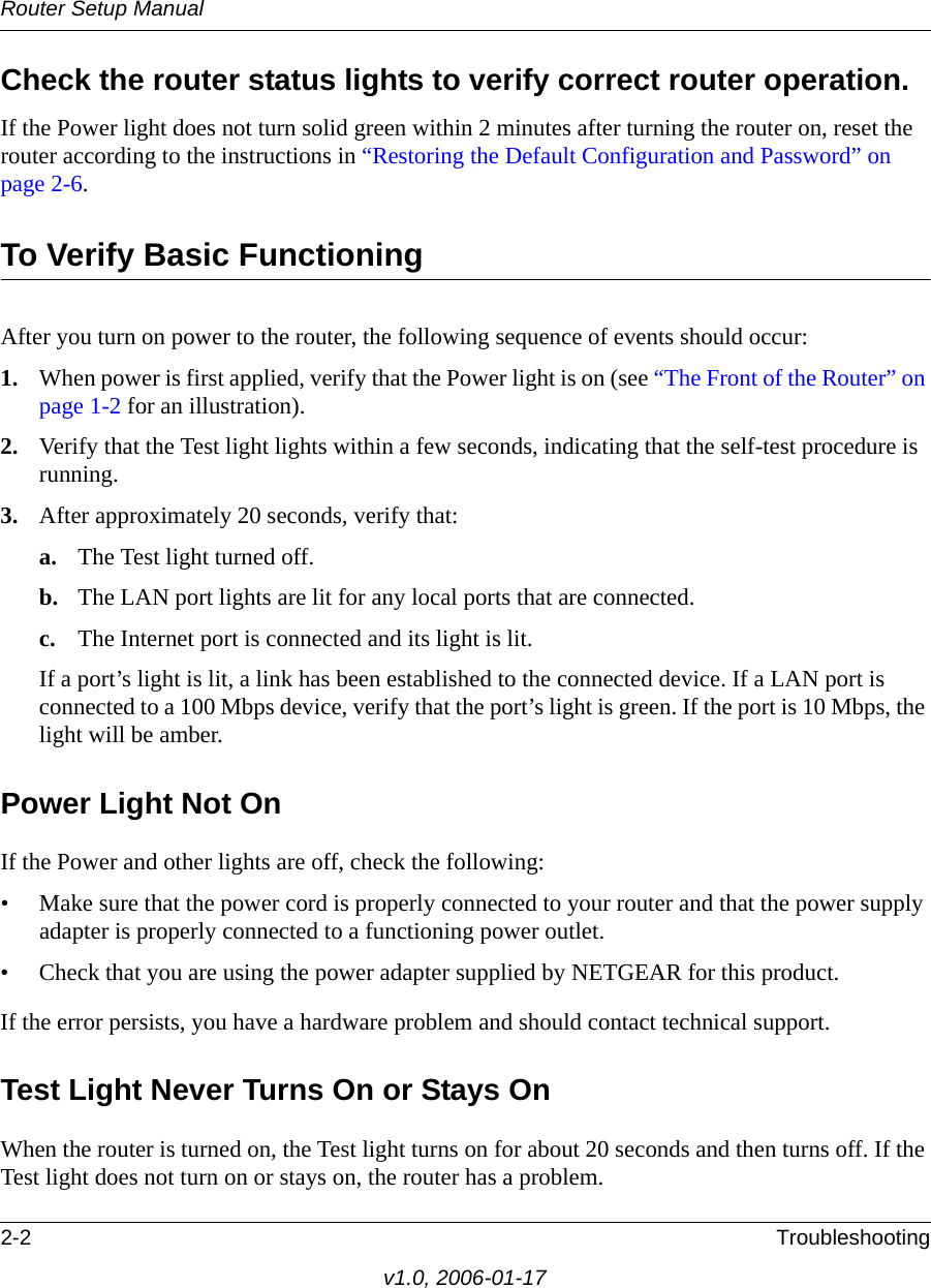 Router Setup Manual2-2 Troubleshootingv1.0, 2006-01-17Check the router status lights to verify correct router operation. If the Power light does not turn solid green within 2 minutes after turning the router on, reset the router according to the instructions in “Restoring the Default Configuration and Password” on page 2-6.To Verify Basic FunctioningAfter you turn on power to the router, the following sequence of events should occur:1. When power is first applied, verify that the Power light is on (see “The Front of the Router” on page 1-2 for an illustration).2. Verify that the Test light lights within a few seconds, indicating that the self-test procedure is running.3. After approximately 20 seconds, verify that:a. The Test light turned off.b. The LAN port lights are lit for any local ports that are connected.c. The Internet port is connected and its light is lit.If a port’s light is lit, a link has been established to the connected device. If a LAN port is connected to a 100 Mbps device, verify that the port’s light is green. If the port is 10 Mbps, the light will be amber.Power Light Not OnIf the Power and other lights are off, check the following:• Make sure that the power cord is properly connected to your router and that the power supply adapter is properly connected to a functioning power outlet.• Check that you are using the power adapter supplied by NETGEAR for this product.If the error persists, you have a hardware problem and should contact technical support.Test Light Never Turns On or Stays OnWhen the router is turned on, the Test light turns on for about 20 seconds and then turns off. If the Test light does not turn on or stays on, the router has a problem.