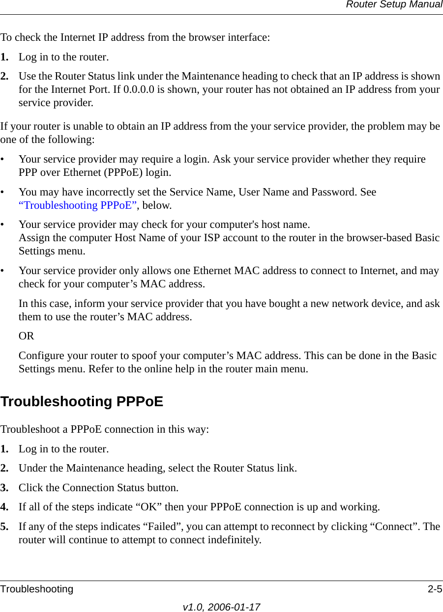 Router Setup ManualTroubleshooting 2-5v1.0, 2006-01-17To check the Internet IP address from the browser interface: 1. Log in to the router.2. Use the Router Status link under the Maintenance heading to check that an IP address is shown for the Internet Port. If 0.0.0.0 is shown, your router has not obtained an IP address from your service provider.If your router is unable to obtain an IP address from the your service provider, the problem may be one of the following:• Your service provider may require a login. Ask your service provider whether they require PPP over Ethernet (PPPoE) login.• You may have incorrectly set the Service Name, User Name and Password. See “Troubleshooting PPPoE”, below.• Your service provider may check for your computer&apos;s host name. Assign the computer Host Name of your ISP account to the router in the browser-based Basic Settings menu.• Your service provider only allows one Ethernet MAC address to connect to Internet, and may check for your computer’s MAC address. In this case, inform your service provider that you have bought a new network device, and ask them to use the router’s MAC address.ORConfigure your router to spoof your computer’s MAC address. This can be done in the Basic Settings menu. Refer to the online help in the router main menu.Troubleshooting PPPoE Troubleshoot a PPPoE connection in this way:1. Log in to the router.2. Under the Maintenance heading, select the Router Status link.3. Click the Connection Status button.4. If all of the steps indicate “OK” then your PPPoE connection is up and working.5. If any of the steps indicates “Failed”, you can attempt to reconnect by clicking “Connect”. The router will continue to attempt to connect indefinitely.
