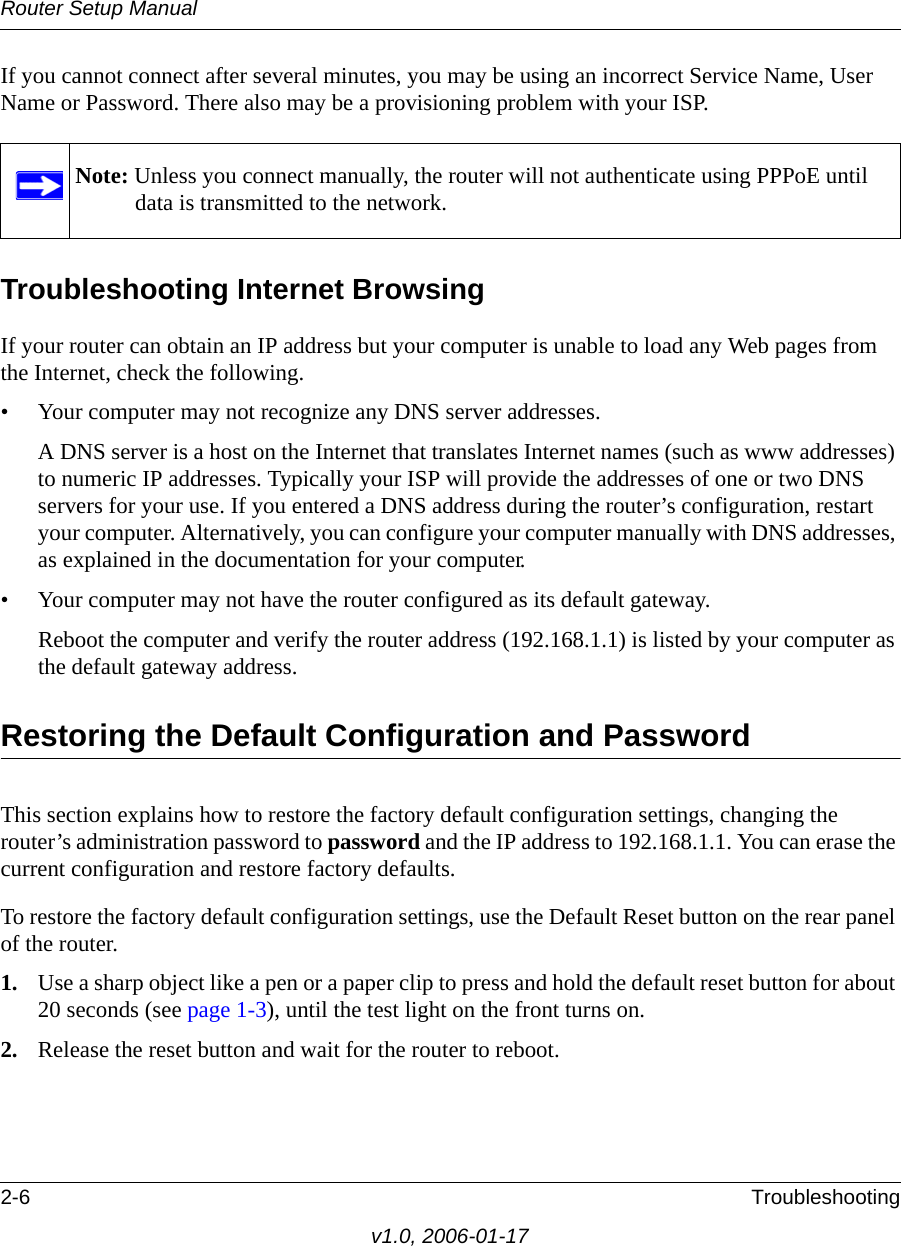 Router Setup Manual2-6 Troubleshootingv1.0, 2006-01-17If you cannot connect after several minutes, you may be using an incorrect Service Name, User Name or Password. There also may be a provisioning problem with your ISP.Troubleshooting Internet BrowsingIf your router can obtain an IP address but your computer is unable to load any Web pages from the Internet, check the following.• Your computer may not recognize any DNS server addresses. A DNS server is a host on the Internet that translates Internet names (such as www addresses) to numeric IP addresses. Typically your ISP will provide the addresses of one or two DNS servers for your use. If you entered a DNS address during the router’s configuration, restart your computer. Alternatively, you can configure your computer manually with DNS addresses, as explained in the documentation for your computer.• Your computer may not have the router configured as its default gateway.Reboot the computer and verify the router address (192.168.1.1) is listed by your computer as the default gateway address.Restoring the Default Configuration and PasswordThis section explains how to restore the factory default configuration settings, changing the router’s administration password to password and the IP address to 192.168.1.1. You can erase the current configuration and restore factory defaults.To restore the factory default configuration settings, use the Default Reset button on the rear panel of the router.1. Use a sharp object like a pen or a paper clip to press and hold the default reset button for about 20 seconds (see page 1-3), until the test light on the front turns on.2. Release the reset button and wait for the router to reboot.Note: Unless you connect manually, the router will not authenticate using PPPoE until data is transmitted to the network.