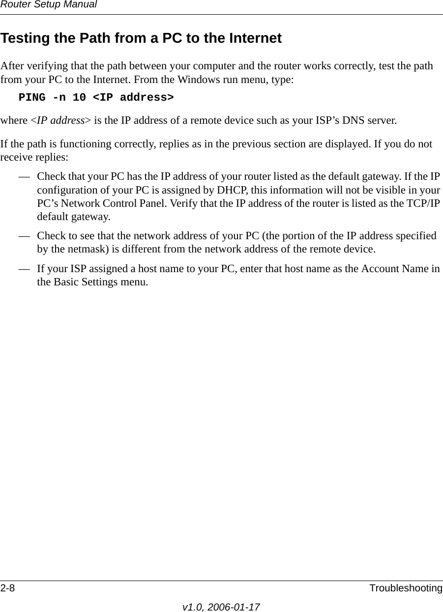 Router Setup Manual2-8 Troubleshootingv1.0, 2006-01-17Testing the Path from a PC to the InternetAfter verifying that the path between your computer and the router works correctly, test the path from your PC to the Internet. From the Windows run menu, type:PING -n 10 &lt;IP address&gt;where &lt;IP address&gt; is the IP address of a remote device such as your ISP’s DNS server.If the path is functioning correctly, replies as in the previous section are displayed. If you do not receive replies:— Check that your PC has the IP address of your router listed as the default gateway. If the IP configuration of your PC is assigned by DHCP, this information will not be visible in your PC’s Network Control Panel. Verify that the IP address of the router is listed as the TCP/IP default gateway.— Check to see that the network address of your PC (the portion of the IP address specified by the netmask) is different from the network address of the remote device.— If your ISP assigned a host name to your PC, enter that host name as the Account Name in the Basic Settings menu.
