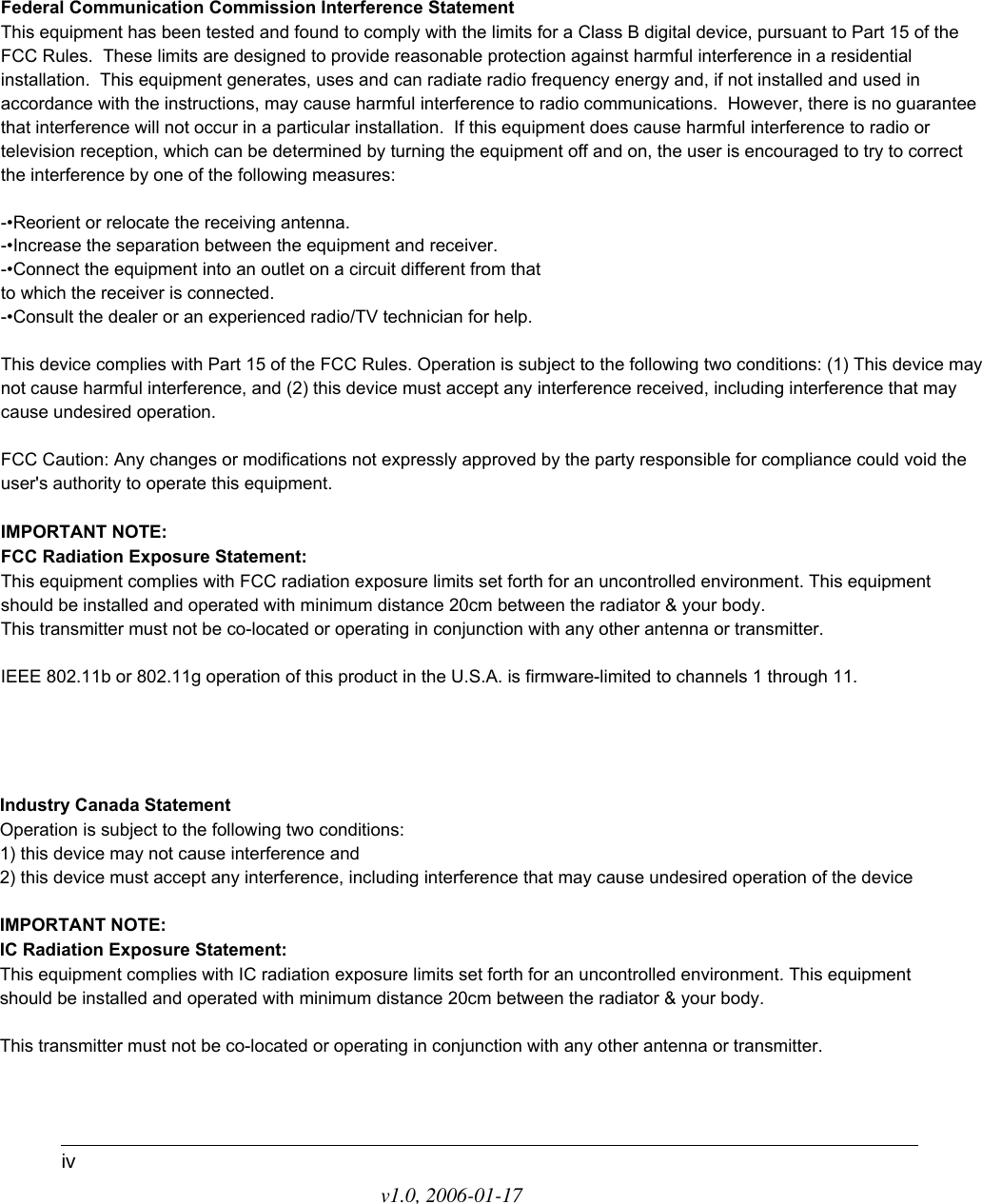 v1.0, 2006-01-17ivFederal Communication Commission Interference StatementThis equipment has been tested and found to comply with the limits for a Class B digital device, pursuant to Part 15 of the FCC Rules.  These limits are designed to provide reasonable protection against harmful interference in a residential installation.  This equipment generates, uses and can radiate radio frequency energy and, if not installed and used in accordance with the instructions, may cause harmful interference to radio communications.  However, there is no guarantee that interference will not occur in a particular installation.  If this equipment does cause harmful interference to radio or television reception, which can be determined by turning the equipment off and on, the user is encouraged to try to correct the interference by one of the following measures:-•Reorient or relocate the receiving antenna.-•Increase the separation between the equipment and receiver.-•Connect the equipment into an outlet on a circuit different from thatto which the receiver is connected.-•Consult the dealer or an experienced radio/TV technician for help.This device complies with Part 15 of the FCC Rules. Operation is subject to the following two conditions: (1) This device may not cause harmful interference, and (2) this device must accept any interference received, including interference that may cause undesired operation.FCC Caution: Any changes or modifications not expressly approved by the party responsible for compliance could void the user&apos;s authority to operate this equipment.IMPORTANT NOTE:FCC Radiation Exposure Statement:This equipment complies with FCC radiation exposure limits set forth for an uncontrolled environment. This equipment should be installed and operated with minimum distance 20cm between the radiator &amp; your body.This transmitter must not be co-located or operating in conjunction with any other antenna or transmitter.IEEE 802.11b or 802.11g operation of this product in the U.S.A. is firmware-limited to channels 1 through 11.Industry Canada StatementOperation is subject to the following two conditions:1) this device may not cause interference and2) this device must accept any interference, including interference that may cause undesired operation of the deviceIMPORTANT NOTE:IC Radiation Exposure Statement:This equipment complies with IC radiation exposure limits set forth for an uncontrolled environment. This equipment should be installed and operated with minimum distance 20cm between the radiator &amp; your body.This transmitter must not be co-located or operating in conjunction with any other antenna or transmitter.