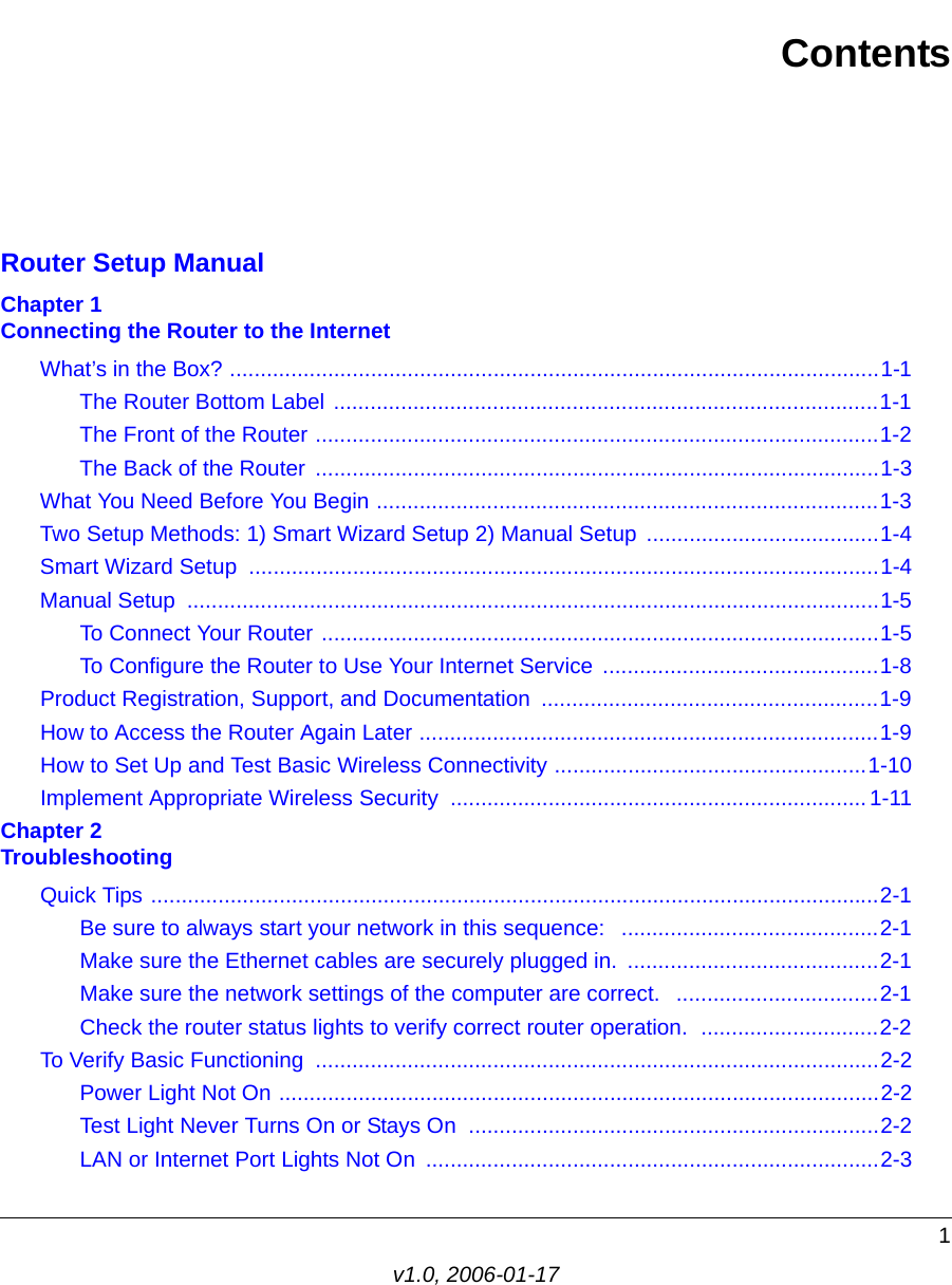 1v1.0, 2006-01-17ContentsRouter Setup ManualChapter 1  Connecting the Router to the InternetWhat’s in the Box? ..........................................................................................................1-1The Router Bottom Label .........................................................................................1-1The Front of the Router ............................................................................................1-2The Back of the Router  ............................................................................................1-3What You Need Before You Begin ..................................................................................1-3Two Setup Methods: 1) Smart Wizard Setup 2) Manual Setup ......................................1-4Smart Wizard Setup .......................................................................................................1-4Manual Setup  .................................................................................................................1-5To Connect Your Router ...........................................................................................1-5To Configure the Router to Use Your Internet Service  .............................................1-8Product Registration, Support, and Documentation  .......................................................1-9How to Access the Router Again Later ...........................................................................1-9How to Set Up and Test Basic Wireless Connectivity ...................................................1-10Implement Appropriate Wireless Security  .................................................................... 1-11Chapter 2  TroubleshootingQuick Tips .......................................................................................................................2-1Be sure to always start your network in this sequence:   ..........................................2-1Make sure the Ethernet cables are securely plugged in.  .........................................2-1Make sure the network settings of the computer are correct.   .................................2-1Check the router status lights to verify correct router operation.  .............................2-2To Verify Basic Functioning  ............................................................................................2-2Power Light Not On ..................................................................................................2-2Test Light Never Turns On or Stays On  ...................................................................2-2LAN or Internet Port Lights Not On  ..........................................................................2-3