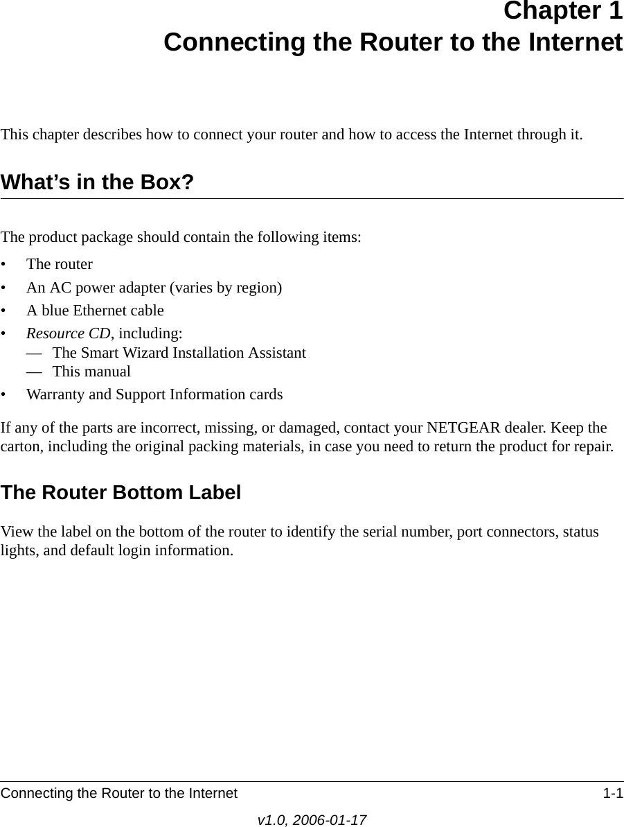 Connecting the Router to the Internet 1-1v1.0, 2006-01-17Chapter 1 Connecting the Router to the InternetThis chapter describes how to connect your router and how to access the Internet through it.What’s in the Box?The product package should contain the following items:• The router• An AC power adapter (varies by region)• A blue Ethernet cable•Resource CD, including:— The Smart Wizard Installation Assistant— This manual• Warranty and Support Information cardsIf any of the parts are incorrect, missing, or damaged, contact your NETGEAR dealer. Keep the carton, including the original packing materials, in case you need to return the product for repair.The Router Bottom LabelView the label on the bottom of the router to identify the serial number, port connectors, status lights, and default login information.