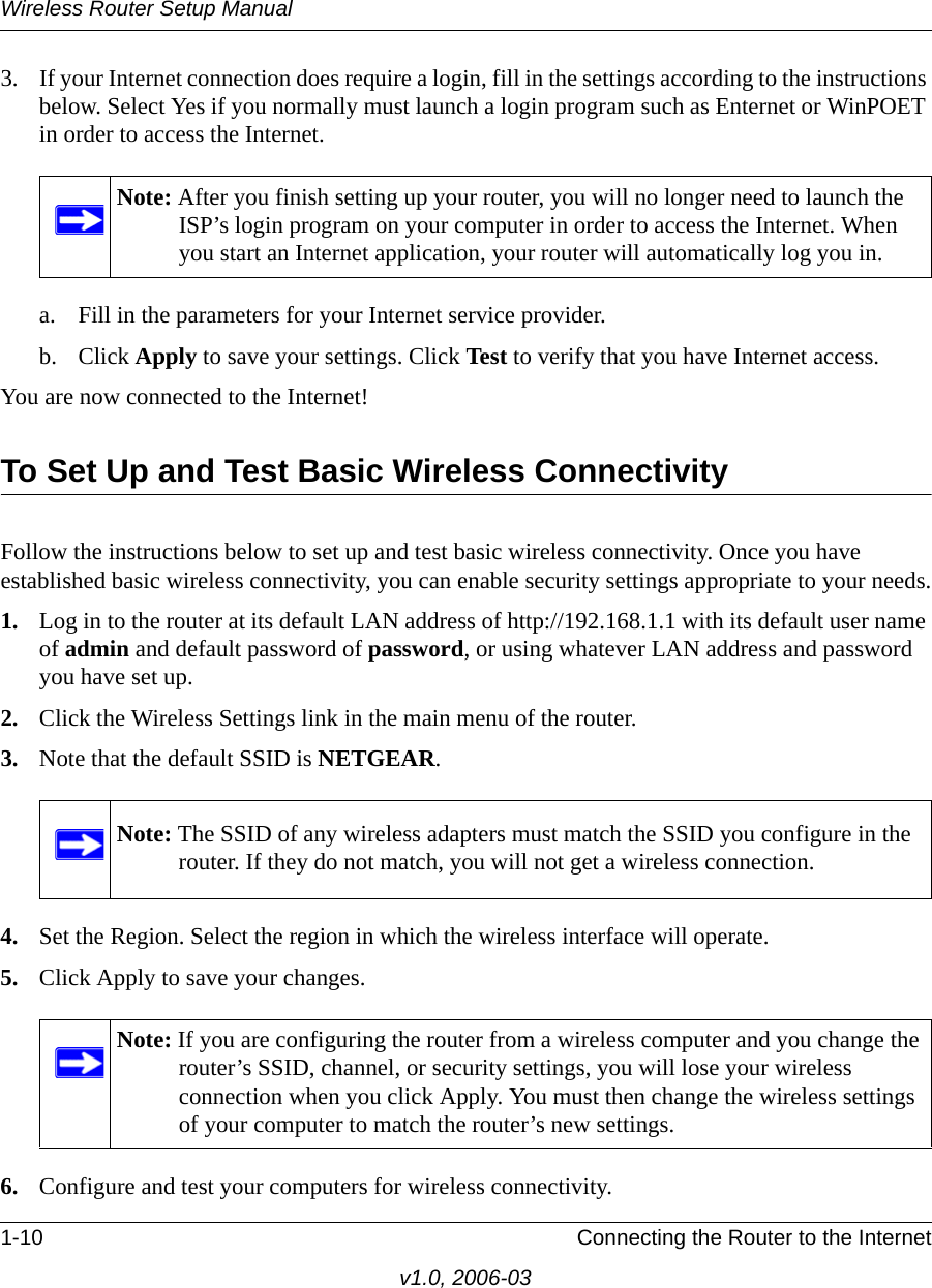 Wireless Router Setup Manual1-10 Connecting the Router to the Internetv1.0, 2006-033. If your Internet connection does require a login, fill in the settings according to the instructions below. Select Yes if you normally must launch a login program such as Enternet or WinPOET in order to access the Internet.a. Fill in the parameters for your Internet service provider.b. Click Apply to save your settings. Click Test to verify that you have Internet access.You are now connected to the Internet! To Set Up and Test Basic Wireless ConnectivityFollow the instructions below to set up and test basic wireless connectivity. Once you have established basic wireless connectivity, you can enable security settings appropriate to your needs.1. Log in to the router at its default LAN address of http://192.168.1.1 with its default user name of admin and default password of password, or using whatever LAN address and password you have set up.2. Click the Wireless Settings link in the main menu of the router.3. Note that the default SSID is NETGEAR.4. Set the Region. Select the region in which the wireless interface will operate.5. Click Apply to save your changes.6. Configure and test your computers for wireless connectivity.Note: After you finish setting up your router, you will no longer need to launch the ISP’s login program on your computer in order to access the Internet. When you start an Internet application, your router will automatically log you in.Note: The SSID of any wireless adapters must match the SSID you configure in the router. If they do not match, you will not get a wireless connection.Note: If you are configuring the router from a wireless computer and you change the router’s SSID, channel, or security settings, you will lose your wireless connection when you click Apply. You must then change the wireless settings of your computer to match the router’s new settings.