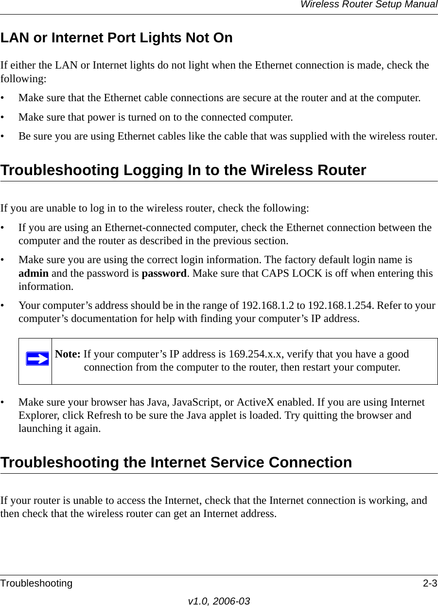 Wireless Router Setup ManualTroubleshooting 2-3v1.0, 2006-03LAN or Internet Port Lights Not OnIf either the LAN or Internet lights do not light when the Ethernet connection is made, check the following:• Make sure that the Ethernet cable connections are secure at the router and at the computer.• Make sure that power is turned on to the connected computer.• Be sure you are using Ethernet cables like the cable that was supplied with the wireless router.Troubleshooting Logging In to the Wireless RouterIf you are unable to log in to the wireless router, check the following:• If you are using an Ethernet-connected computer, check the Ethernet connection between the computer and the router as described in the previous section.• Make sure you are using the correct login information. The factory default login name is admin and the password is password. Make sure that CAPS LOCK is off when entering this information.• Your computer’s address should be in the range of 192.168.1.2 to 192.168.1.254. Refer to your computer’s documentation for help with finding your computer’s IP address. • Make sure your browser has Java, JavaScript, or ActiveX enabled. If you are using Internet Explorer, click Refresh to be sure the Java applet is loaded. Try quitting the browser and launching it again.Troubleshooting the Internet Service ConnectionIf your router is unable to access the Internet, check that the Internet connection is working, and then check that the wireless router can get an Internet address. Note: If your computer’s IP address is 169.254.x.x, verify that you have a good connection from the computer to the router, then restart your computer.