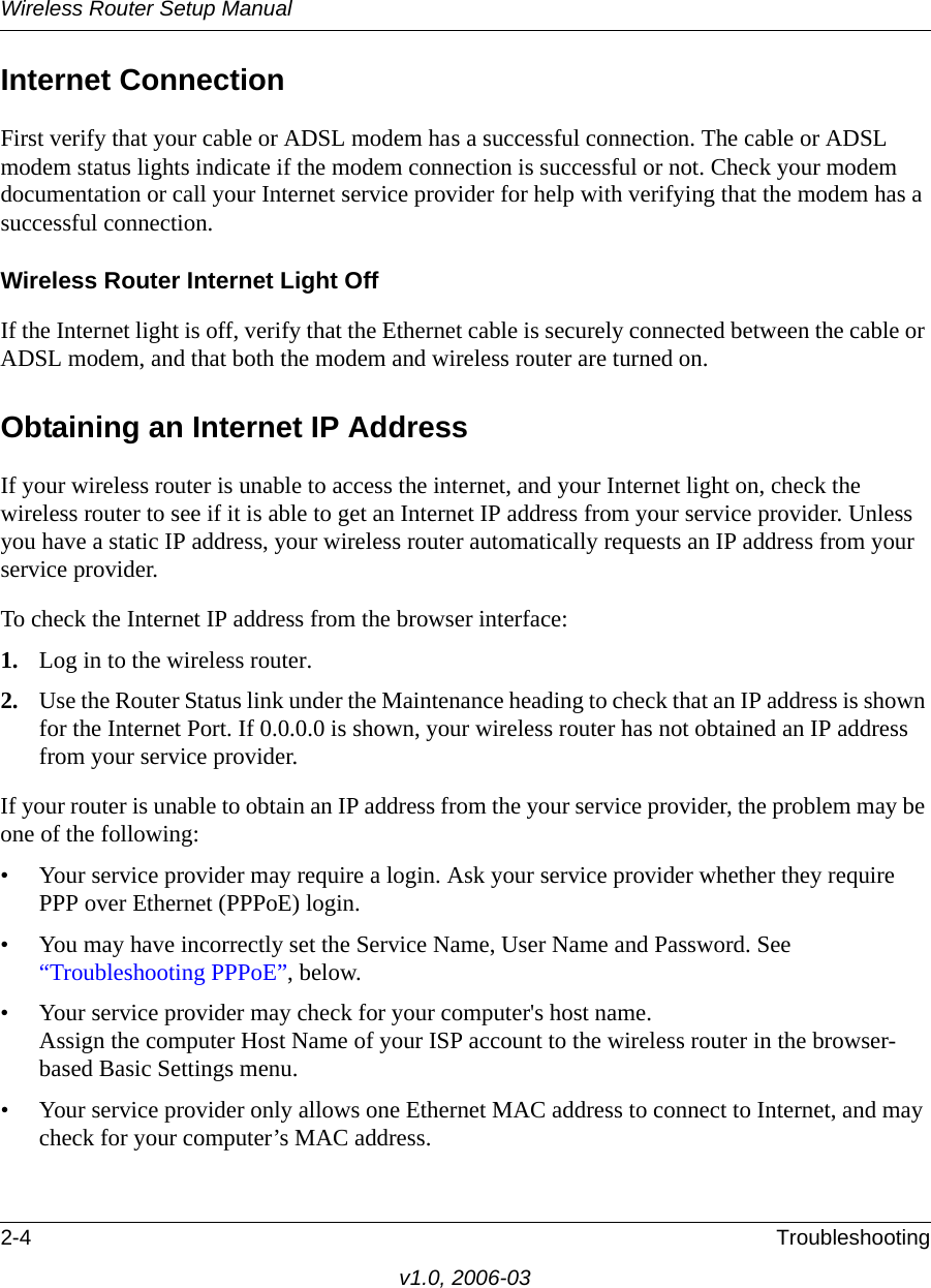 Wireless Router Setup Manual2-4 Troubleshootingv1.0, 2006-03Internet ConnectionFirst verify that your cable or ADSL modem has a successful connection. The cable or ADSL modem status lights indicate if the modem connection is successful or not. Check your modem documentation or call your Internet service provider for help with verifying that the modem has a successful connection. Wireless Router Internet Light OffIf the Internet light is off, verify that the Ethernet cable is securely connected between the cable or ADSL modem, and that both the modem and wireless router are turned on. Obtaining an Internet IP AddressIf your wireless router is unable to access the internet, and your Internet light on, check the wireless router to see if it is able to get an Internet IP address from your service provider. Unless you have a static IP address, your wireless router automatically requests an IP address from your service provider. To check the Internet IP address from the browser interface: 1. Log in to the wireless router.2. Use the Router Status link under the Maintenance heading to check that an IP address is shown for the Internet Port. If 0.0.0.0 is shown, your wireless router has not obtained an IP address from your service provider.If your router is unable to obtain an IP address from the your service provider, the problem may be one of the following:• Your service provider may require a login. Ask your service provider whether they require PPP over Ethernet (PPPoE) login.• You may have incorrectly set the Service Name, User Name and Password. See “Troubleshooting PPPoE”, below.• Your service provider may check for your computer&apos;s host name. Assign the computer Host Name of your ISP account to the wireless router in the browser-based Basic Settings menu.• Your service provider only allows one Ethernet MAC address to connect to Internet, and may check for your computer’s MAC address. 