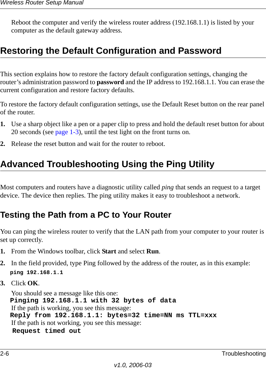 Wireless Router Setup Manual2-6 Troubleshootingv1.0, 2006-03Reboot the computer and verify the wireless router address (192.168.1.1) is listed by your computer as the default gateway address.Restoring the Default Configuration and PasswordThis section explains how to restore the factory default configuration settings, changing the router’s administration password to password and the IP address to 192.168.1.1. You can erase the current configuration and restore factory defaults.To restore the factory default configuration settings, use the Default Reset button on the rear panel of the router.1. Use a sharp object like a pen or a paper clip to press and hold the default reset button for about 20 seconds (see page 1-3), until the test light on the front turns on.2. Release the reset button and wait for the router to reboot.Advanced Troubleshooting Using the Ping UtilityMost computers and routers have a diagnostic utility called ping that sends an request to a target device. The device then replies. The ping utility makes it easy to troubleshoot a network.Testing the Path from a PC to Your RouterYou can ping the wireless router to verify that the LAN path from your computer to your router is set up correctly.1. From the Windows toolbar, click Start and select Run.2. In the field provided, type Ping followed by the address of the router, as in this example:   ping 192.168.1.1 3. Click OK.You should see a message like this one:   Pinging 192.168.1.1 with 32 bytes of data If the path is working, you see this message:   Reply from 192.168.1.1: bytes=32 time=NN ms TTL=xxx If the path is not working, you see this message:   Request timed out 