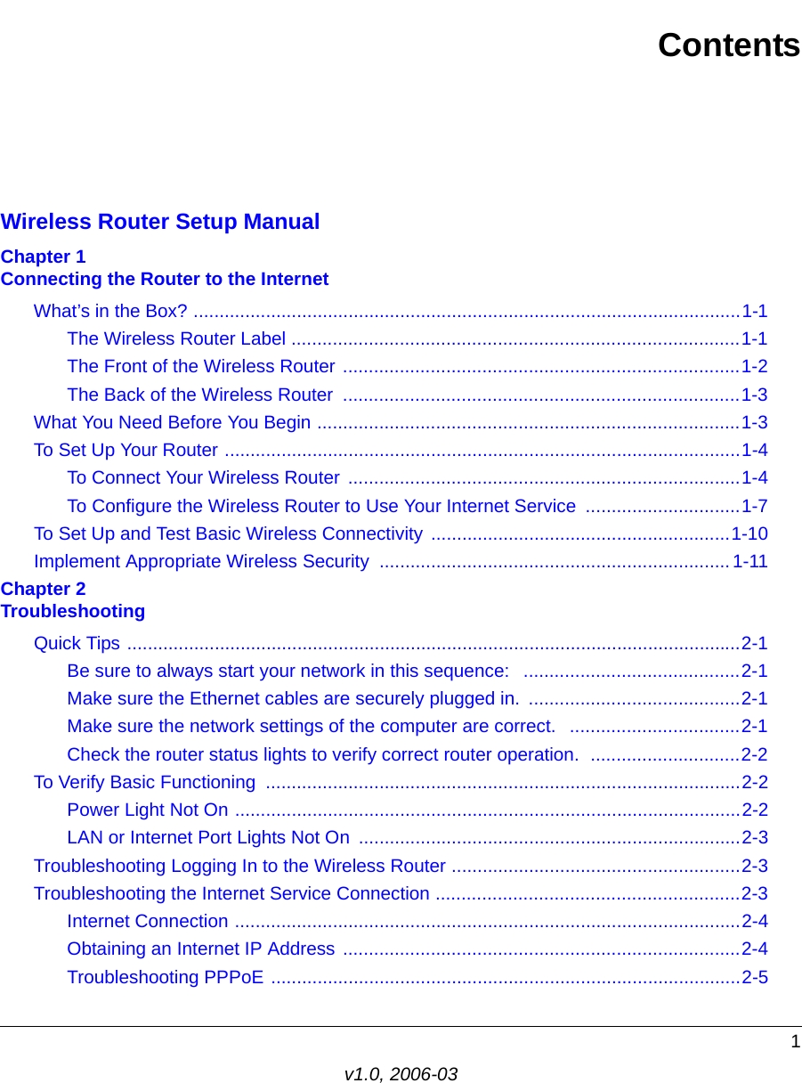 1v1.0, 2006-03ContentsWireless Router Setup ManualChapter 1  Connecting the Router to the InternetWhat’s in the Box? ..........................................................................................................1-1The Wireless Router Label .......................................................................................1-1The Front of the Wireless Router .............................................................................1-2The Back of the Wireless Router  .............................................................................1-3What You Need Before You Begin ..................................................................................1-3To Set Up Your Router ....................................................................................................1-4To Connect Your Wireless Router  ............................................................................1-4To Configure the Wireless Router to Use Your Internet Service  ..............................1-7To Set Up and Test Basic Wireless Connectivity ..........................................................1-10Implement Appropriate Wireless Security  .................................................................... 1-11Chapter 2  TroubleshootingQuick Tips .......................................................................................................................2-1Be sure to always start your network in this sequence:   ..........................................2-1Make sure the Ethernet cables are securely plugged in.  .........................................2-1Make sure the network settings of the computer are correct.   .................................2-1Check the router status lights to verify correct router operation.  .............................2-2To Verify Basic Functioning  ............................................................................................2-2Power Light Not On ..................................................................................................2-2LAN or Internet Port Lights Not On  ..........................................................................2-3Troubleshooting Logging In to the Wireless Router ........................................................2-3Troubleshooting the Internet Service Connection ...........................................................2-3Internet Connection ..................................................................................................2-4Obtaining an Internet IP Address .............................................................................2-4Troubleshooting PPPoE ...........................................................................................2-5