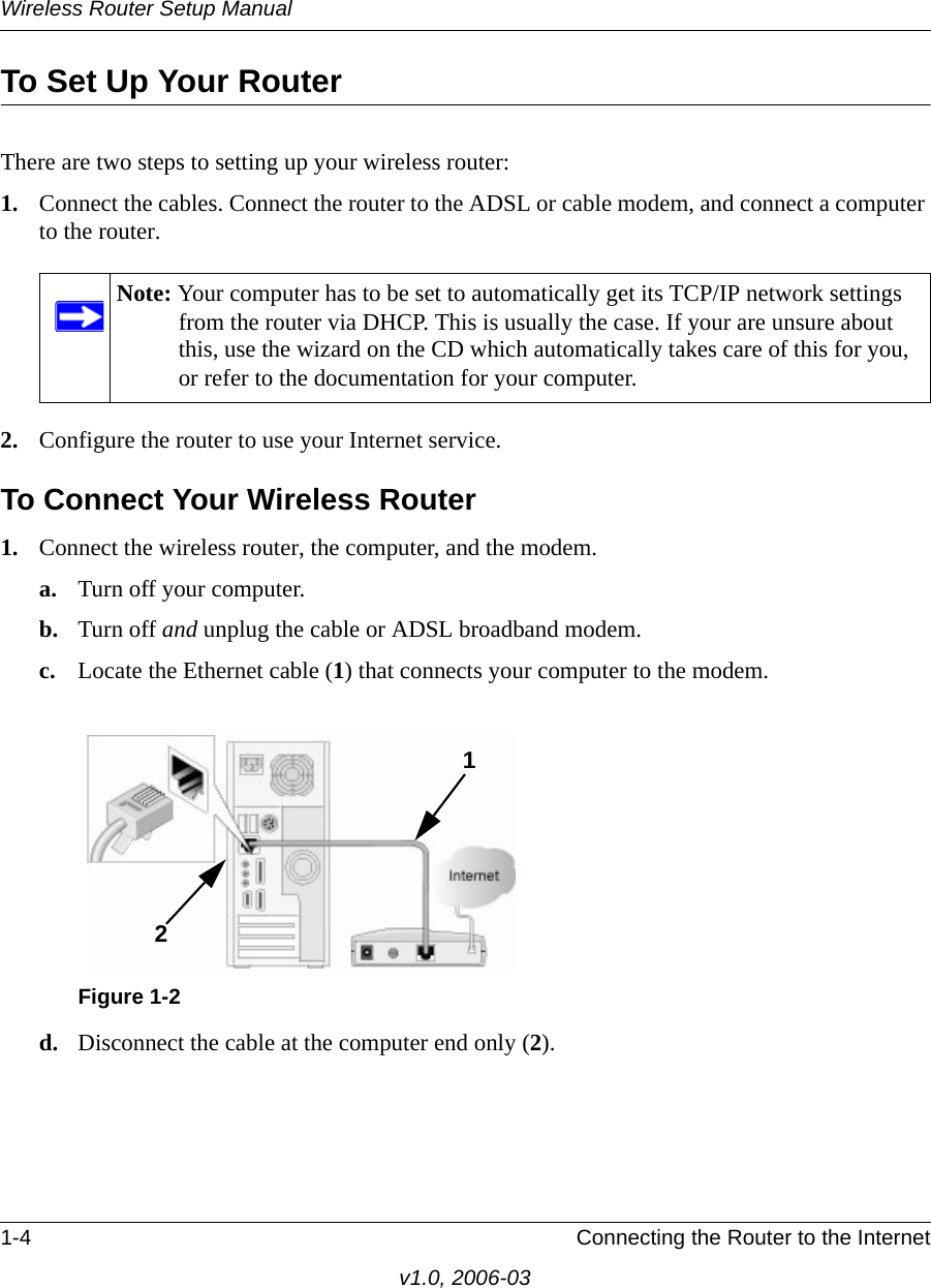Wireless Router Setup Manual1-4 Connecting the Router to the Internetv1.0, 2006-03To Set Up Your RouterThere are two steps to setting up your wireless router:1. Connect the cables. Connect the router to the ADSL or cable modem, and connect a computer to the router.2. Configure the router to use your Internet service. To Connect Your Wireless Router1. Connect the wireless router, the computer, and the modem.a. Turn off your computer.b. Turn off and unplug the cable or ADSL broadband modem.c. Locate the Ethernet cable (1) that connects your computer to the modem.d. Disconnect the cable at the computer end only (2).Note: Your computer has to be set to automatically get its TCP/IP network settings from the router via DHCP. This is usually the case. If your are unsure about this, use the wizard on the CD which automatically takes care of this for you, or refer to the documentation for your computer.Figure 1-212