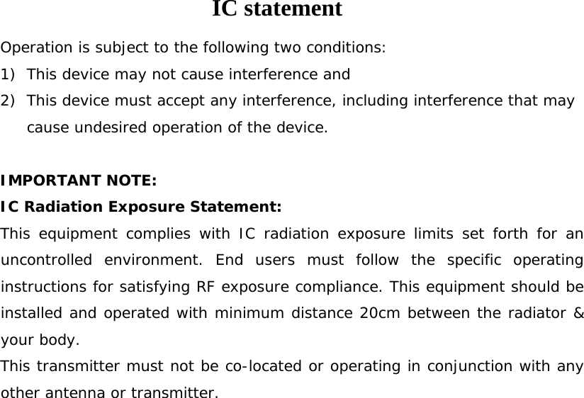 IC statement Operation is subject to the following two conditions: 1) This device may not cause interference and 2) This device must accept any interference, including interference that may cause undesired operation of the device.  IMPORTANT NOTE: IC Radiation Exposure Statement: This equipment complies with IC radiation exposure limits set forth for an uncontrolled environment. End users must follow the specific operating instructions for satisfying RF exposure compliance. This equipment should be installed and operated with minimum distance 20cm between the radiator &amp; your body. This transmitter must not be co-located or operating in conjunction with any other antenna or transmitter. 