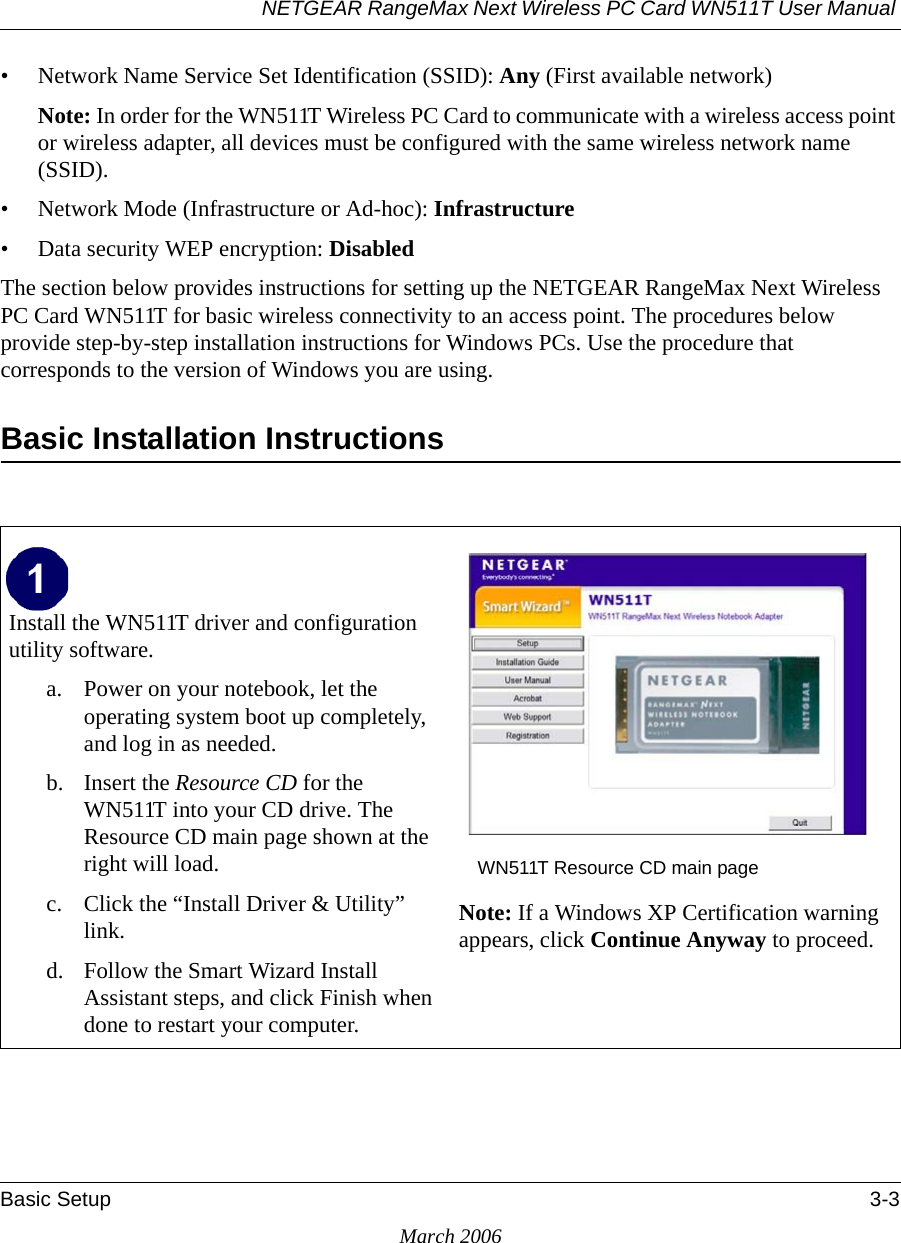 NETGEAR RangeMax Next Wireless PC Card WN511T User Manual Basic Setup 3-3March 2006• Network Name Service Set Identification (SSID): Any (First available network)Note: In order for the WN511T Wireless PC Card to communicate with a wireless access point or wireless adapter, all devices must be configured with the same wireless network name (SSID).• Network Mode (Infrastructure or Ad-hoc): Infrastructure• Data security WEP encryption: DisabledThe section below provides instructions for setting up the NETGEAR RangeMax Next Wireless PC Card WN511T for basic wireless connectivity to an access point. The procedures below provide step-by-step installation instructions for Windows PCs. Use the procedure that corresponds to the version of Windows you are using.Basic Installation Instructions Install the WN511T driver and configuration utility software. a. Power on your notebook, let the operating system boot up completely, and log in as needed.b. Insert the Resource CD for the WN511T into your CD drive. The Resource CD main page shown at the right will load.c. Click the “Install Driver &amp; Utility” link.d. Follow the Smart Wizard Install Assistant steps, and click Finish when done to restart your computer.WN511T Resource CD main pageNote: If a Windows XP Certification warning appears, click Continue Anyway to proceed.  