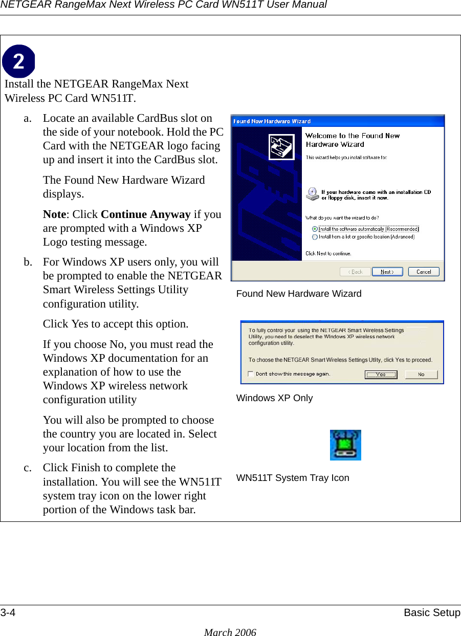 NETGEAR RangeMax Next Wireless PC Card WN511T User Manual 3-4 Basic SetupMarch 2006Install the NETGEAR RangeMax Next Wireless PC Card WN511T. a. Locate an available CardBus slot on the side of your notebook. Hold the PC Card with the NETGEAR logo facing up and insert it into the CardBus slot.The Found New Hardware Wizard displays. Note: Click Continue Anyway if you are prompted with a Windows XP Logo testing message.b. For Windows XP users only, you will be prompted to enable the NETGEAR Smart Wireless Settings Utility configuration utility. Click Yes to accept this option. If you choose No, you must read the Windows XP documentation for an explanation of how to use the Windows XP wireless network configuration utilityYou will also be prompted to choose the country you are located in. Select your location from the list.c. Click Finish to complete the installation. You will see the WN511T system tray icon on the lower right portion of the Windows task bar.Found New Hardware WizardWindows XP OnlyWN511T System Tray Icon