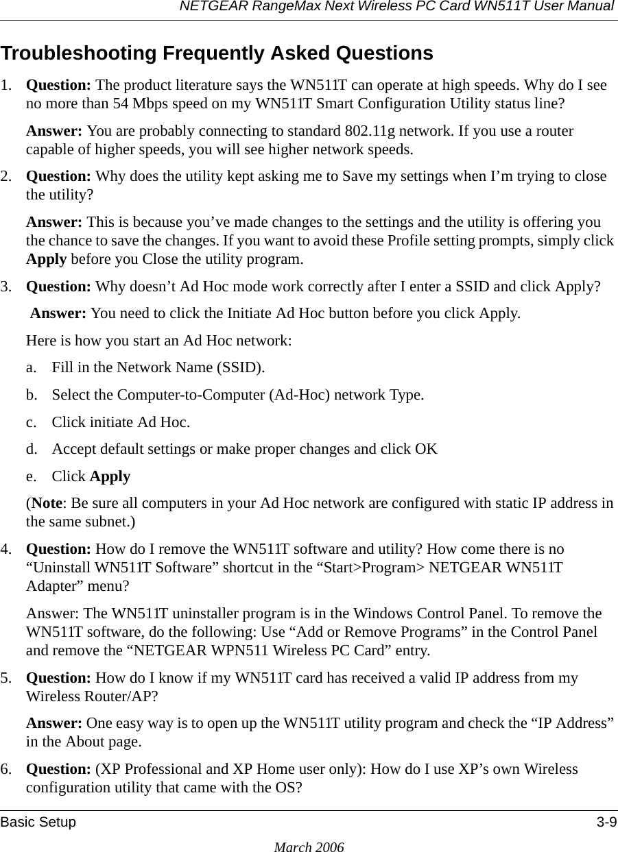 NETGEAR RangeMax Next Wireless PC Card WN511T User Manual Basic Setup 3-9March 2006Troubleshooting Frequently Asked Questions1. Question: The product literature says the WN511T can operate at high speeds. Why do I see no more than 54 Mbps speed on my WN511T Smart Configuration Utility status line?Answer: You are probably connecting to standard 802.11g network. If you use a router capable of higher speeds, you will see higher network speeds.2. Question: Why does the utility kept asking me to Save my settings when I’m trying to close the utility?Answer: This is because you’ve made changes to the settings and the utility is offering you the chance to save the changes. If you want to avoid these Profile setting prompts, simply click Apply before you Close the utility program.3. Question: Why doesn’t Ad Hoc mode work correctly after I enter a SSID and click Apply? Answer: You need to click the Initiate Ad Hoc button before you click Apply.Here is how you start an Ad Hoc network:a. Fill in the Network Name (SSID).b. Select the Computer-to-Computer (Ad-Hoc) network Type.c. Click initiate Ad Hoc.d. Accept default settings or make proper changes and click OKe. Click Apply(Note: Be sure all computers in your Ad Hoc network are configured with static IP address in the same subnet.)4. Question: How do I remove the WN511T software and utility? How come there is no “Uninstall WN511T Software” shortcut in the “Start&gt;Program&gt; NETGEAR WN511T Adapter” menu?Answer: The WN511T uninstaller program is in the Windows Control Panel. To remove the WN511T software, do the following: Use “Add or Remove Programs” in the Control Panel and remove the “NETGEAR WPN511 Wireless PC Card” entry.5. Question: How do I know if my WN511T card has received a valid IP address from my Wireless Router/AP?Answer: One easy way is to open up the WN511T utility program and check the “IP Address” in the About page.6. Question: (XP Professional and XP Home user only): How do I use XP’s own Wireless configuration utility that came with the OS?