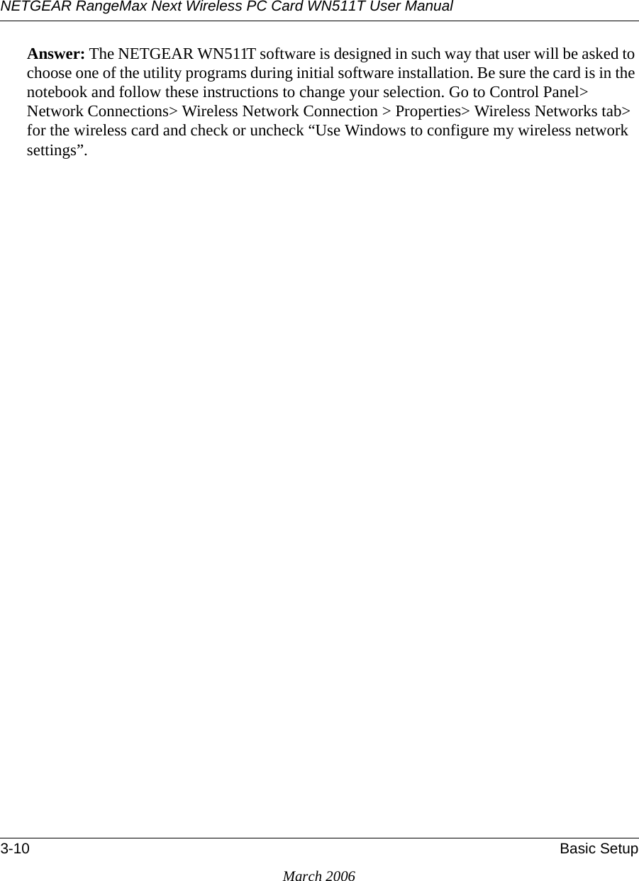 NETGEAR RangeMax Next Wireless PC Card WN511T User Manual 3-10 Basic SetupMarch 2006Answer: The NETGEAR WN511T software is designed in such way that user will be asked to choose one of the utility programs during initial software installation. Be sure the card is in the notebook and follow these instructions to change your selection. Go to Control Panel&gt; Network Connections&gt; Wireless Network Connection &gt; Properties&gt; Wireless Networks tab&gt; for the wireless card and check or uncheck “Use Windows to configure my wireless network settings”.