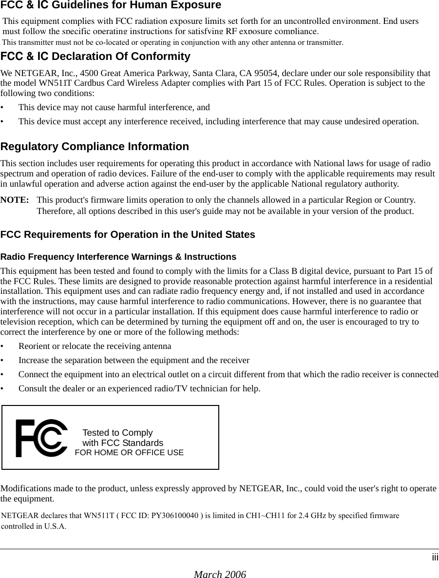 March 2006iiiFCC &amp; IC Guidelines for Human ExposureThis equipment complies with FCC radiation exposure limits set forth for an uncontrolled environment. End users  must follow the specific operating instructions for satisfying RF exposure compliance.FCC &amp; IC Declaration Of Conformity We NETGEAR, Inc., 4500 Great America Parkway, Santa Clara, CA 95054, declare under our sole responsibility that the model WN511T Cardbus Card Wireless Adapter complies with Part 15 of FCC Rules. Operation is subject to the following two conditions:• This device may not cause harmful interference, and• This device must accept any interference received, including interference that may cause undesired operation.Regulatory Compliance InformationThis section includes user requirements for operating this product in accordance with National laws for usage of radio spectrum and operation of radio devices. Failure of the end-user to comply with the applicable requirements may result in unlawful operation and adverse action against the end-user by the applicable National regulatory authority.NOTE: This product&apos;s firmware limits operation to only the channels allowed in a particular Region or Country.  Therefore, all options described in this user&apos;s guide may not be available in your version of the product.FCC Requirements for Operation in the United States Radio Frequency Interference Warnings &amp; InstructionsThis equipment has been tested and found to comply with the limits for a Class B digital device, pursuant to Part 15 of the FCC Rules. These limits are designed to provide reasonable protection against harmful interference in a residential installation. This equipment uses and can radiate radio frequency energy and, if not installed and used in accordance with the instructions, may cause harmful interference to radio communications. However, there is no guarantee that interference will not occur in a particular installation. If this equipment does cause harmful interference to radio or television reception, which can be determined by turning the equipment off and on, the user is encouraged to try to correct the interference by one or more of the following methods:• Reorient or relocate the receiving antenna • Increase the separation between the equipment and the receiver• Connect the equipment into an electrical outlet on a circuit different from that which the radio receiver is connected• Consult the dealer or an experienced radio/TV technician for help.Modifications made to the product, unless expressly approved by NETGEAR, Inc., could void the user&apos;s right to operate the equipment.FOR HOME OR OFFICE USETested to Complywith FCC Standards This transmitter must not be co-located or operating in conjunction with any other antenna or transmitter.NETGEAR declares that WN511T ( FCC ID: PY306100040 ) is limited in CH1~CH11 for 2.4 GHz by specified firmware controlled in U.S.A.