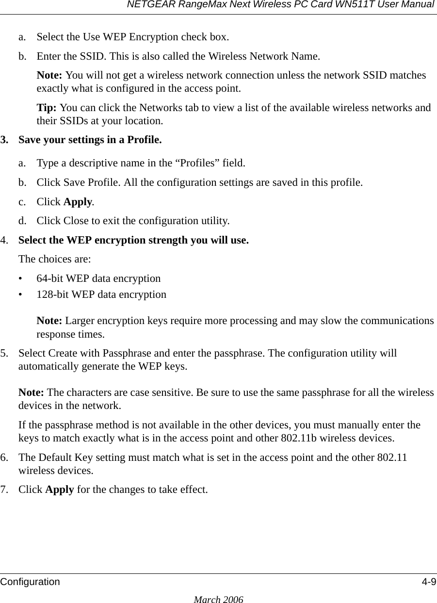 NETGEAR RangeMax Next Wireless PC Card WN511T User Manual Configuration 4-9March 2006a. Select the Use WEP Encryption check box.b. Enter the SSID. This is also called the Wireless Network Name.Note: You will not get a wireless network connection unless the network SSID matches exactly what is configured in the access point. Tip: You can click the Networks tab to view a list of the available wireless networks and their SSIDs at your location. 3. Save your settings in a Profile. a. Type a descriptive name in the “Profiles” field. b. Click Save Profile. All the configuration settings are saved in this profile. c. Click Apply. d. Click Close to exit the configuration utility.4. Select the WEP encryption strength you will use. The choices are:• 64-bit WEP data encryption • 128-bit WEP data encryption Note: Larger encryption keys require more processing and may slow the communications response times.5. Select Create with Passphrase and enter the passphrase. The configuration utility will automatically generate the WEP keys. Note: The characters are case sensitive. Be sure to use the same passphrase for all the wireless devices in the network. If the passphrase method is not available in the other devices, you must manually enter the keys to match exactly what is in the access point and other 802.11b wireless devices.6. The Default Key setting must match what is set in the access point and the other 802.11 wireless devices. 7. Click Apply for the changes to take effect.