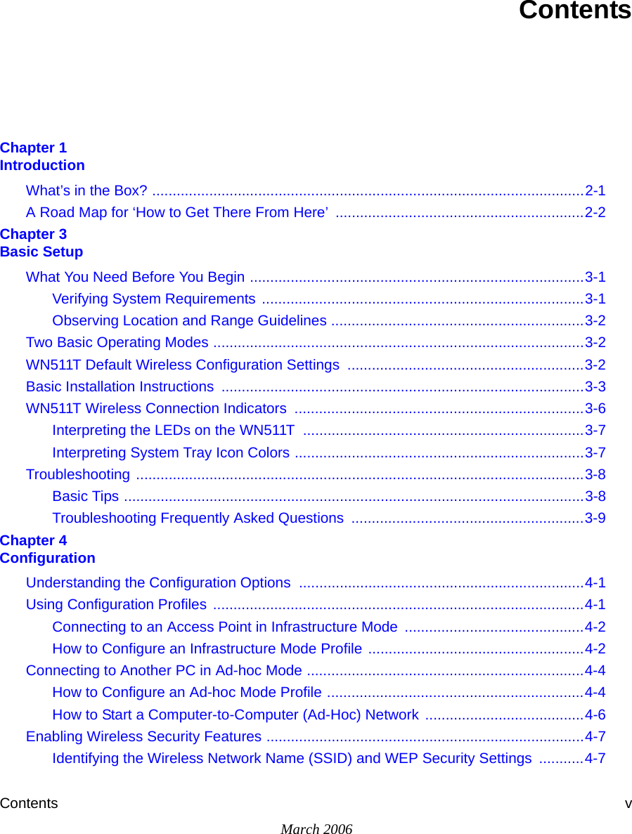 Contents vMarch 2006ContentsChapter 1 IntroductionWhat’s in the Box? ..........................................................................................................2-1A Road Map for ‘How to Get There From Here’  .............................................................2-2Chapter 3 Basic SetupWhat You Need Before You Begin ..................................................................................3-1Verifying System Requirements ...............................................................................3-1Observing Location and Range Guidelines ..............................................................3-2Two Basic Operating Modes ...........................................................................................3-2WN511T Default Wireless Configuration Settings  ..........................................................3-2Basic Installation Instructions  .........................................................................................3-3WN511T Wireless Connection Indicators  .......................................................................3-6Interpreting the LEDs on the WN511T  .....................................................................3-7Interpreting System Tray Icon Colors .......................................................................3-7Troubleshooting ..............................................................................................................3-8Basic Tips .................................................................................................................3-8Troubleshooting Frequently Asked Questions  .........................................................3-9Chapter 4 ConfigurationUnderstanding the Configuration Options  ......................................................................4-1Using Configuration Profiles ...........................................................................................4-1Connecting to an Access Point in Infrastructure Mode  ............................................4-2How to Configure an Infrastructure Mode Profile .....................................................4-2Connecting to Another PC in Ad-hoc Mode ....................................................................4-4How to Configure an Ad-hoc Mode Profile ...............................................................4-4How to Start a Computer-to-Computer (Ad-Hoc) Network  .......................................4-6Enabling Wireless Security Features ..............................................................................4-7Identifying the Wireless Network Name (SSID) and WEP Security Settings  ...........4-7