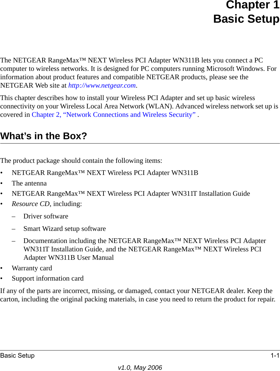 Basic Setup 1-1v1.0, May 2006Chapter 1Basic SetupThe NETGEAR RangeMax™ NEXT Wireless PCI Adapter WN311B lets you connect a PC computer to wireless networks. It is designed for PC computers running Microsoft Windows. For information about product features and compatible NETGEAR products, please see the NETGEAR Web site at http://www.netgear.com.This chapter describes how to install your Wireless PCI Adapter and set up basic wireless connectivity on your Wireless Local Area Network (WLAN). Advanced wireless network set up is covered in Chapter 2, “Network Connections and Wireless Security” .What’s in the Box?The product package should contain the following items:• NETGEAR RangeMax™ NEXT Wireless PCI Adapter WN311B•The antenna• NETGEAR RangeMax™ NEXT Wireless PCI Adapter WN311T Installation Guide•Resource CD, including:– Driver software– Smart Wizard setup software– Documentation including the NETGEAR RangeMax™ NEXT Wireless PCI Adapter WN311T Installation Guide, and the NETGEAR RangeMax™ NEXT Wireless PCI Adapter WN311B User Manual • Warranty card• Support information cardIf any of the parts are incorrect, missing, or damaged, contact your NETGEAR dealer. Keep the carton, including the original packing materials, in case you need to return the product for repair.