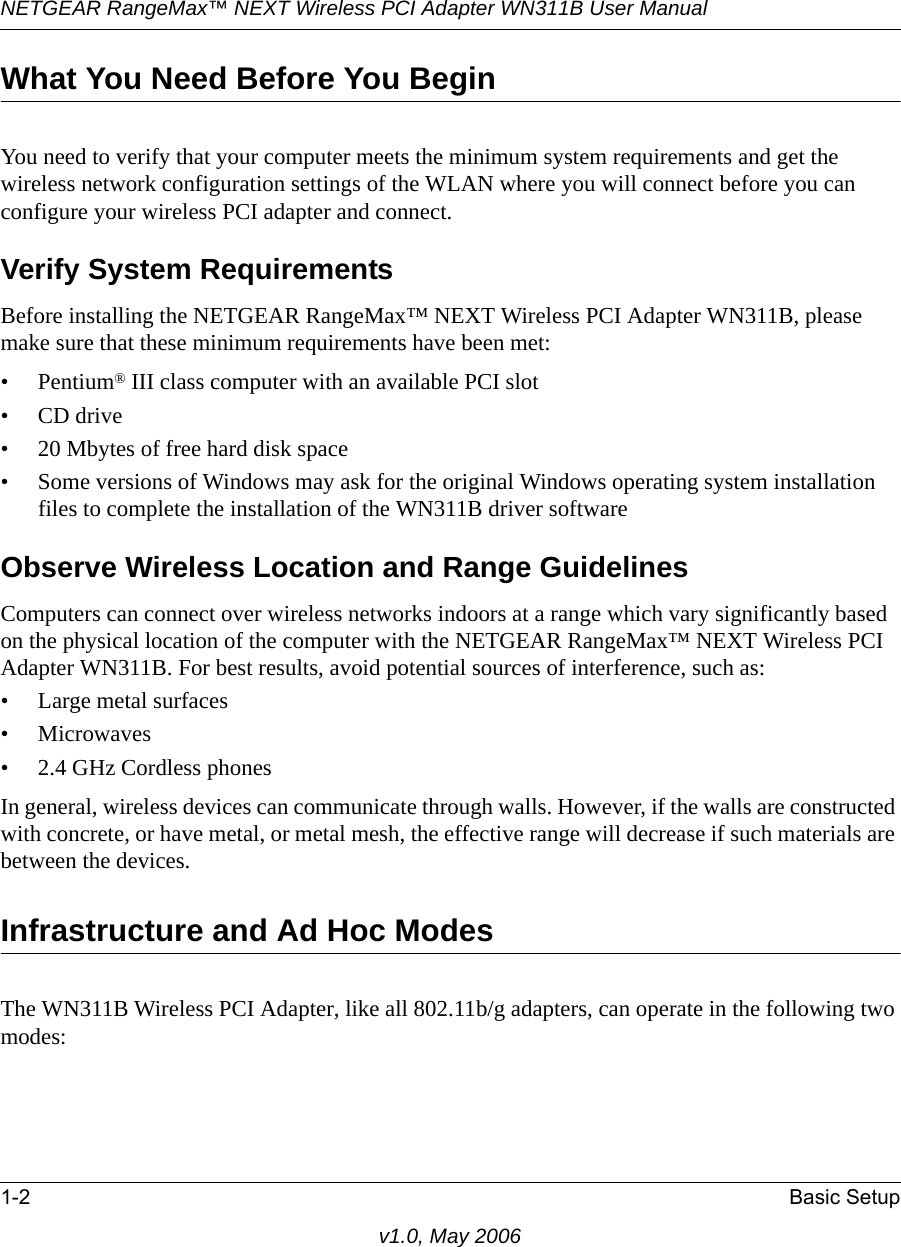 NETGEAR RangeMax™ NEXT Wireless PCI Adapter WN311B User Manual 1-2 Basic Setupv1.0, May 2006What You Need Before You BeginYou need to verify that your computer meets the minimum system requirements and get the wireless network configuration settings of the WLAN where you will connect before you can configure your wireless PCI adapter and connect. Verify System RequirementsBefore installing the NETGEAR RangeMax™ NEXT Wireless PCI Adapter WN311B, please make sure that these minimum requirements have been met:• Pentium® III class computer with an available PCI slot•CD drive• 20 Mbytes of free hard disk space• Some versions of Windows may ask for the original Windows operating system installation files to complete the installation of the WN311B driver softwareObserve Wireless Location and Range GuidelinesComputers can connect over wireless networks indoors at a range which vary significantly based on the physical location of the computer with the NETGEAR RangeMax™ NEXT Wireless PCI Adapter WN311B. For best results, avoid potential sources of interference, such as: • Large metal surfaces•Microwaves• 2.4 GHz Cordless phonesIn general, wireless devices can communicate through walls. However, if the walls are constructed with concrete, or have metal, or metal mesh, the effective range will decrease if such materials are between the devices.Infrastructure and Ad Hoc ModesThe WN311B Wireless PCI Adapter, like all 802.11b/g adapters, can operate in the following two modes: